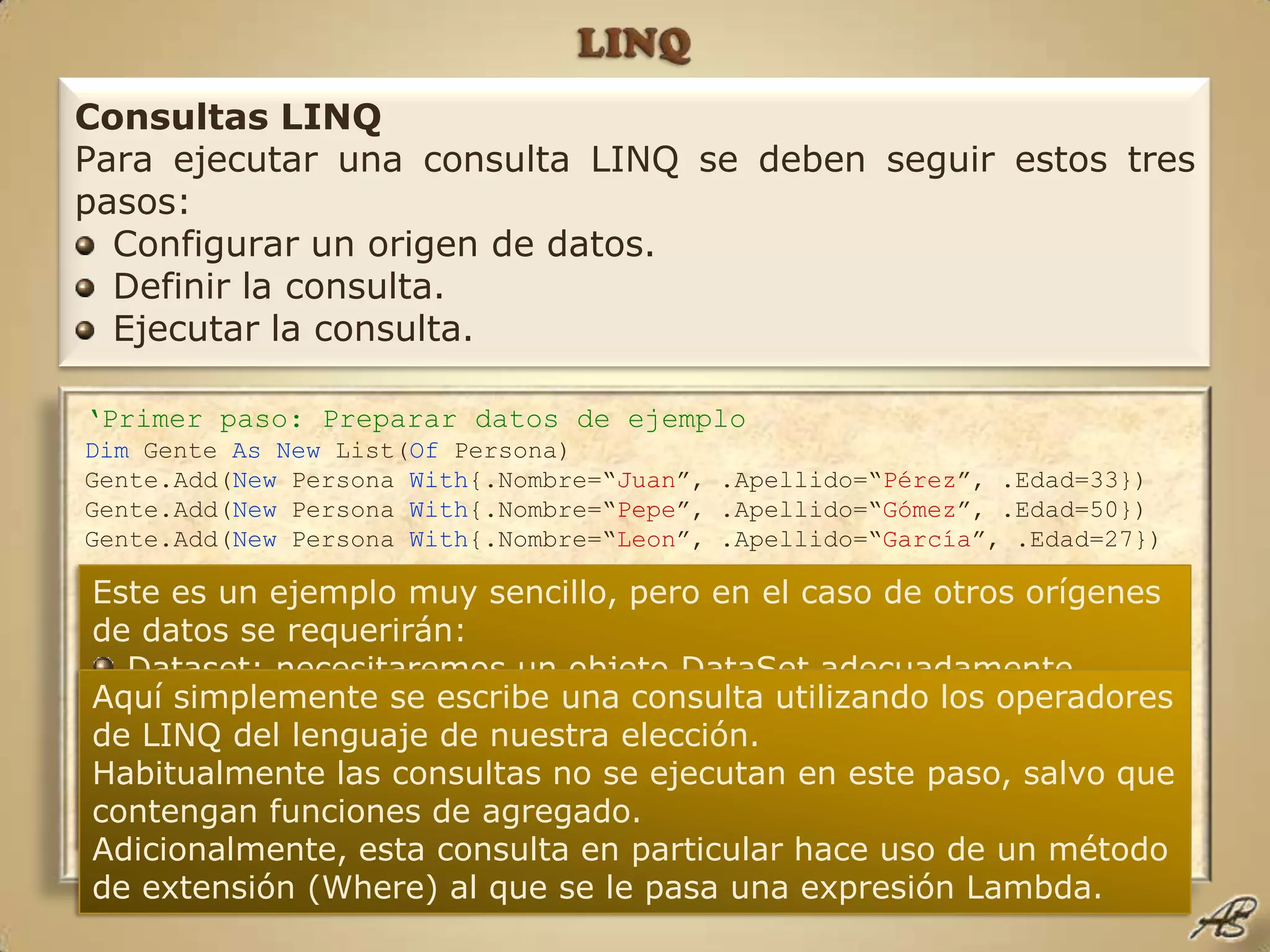 LINQConsultas LINQPara ejecutar una consulta LINQ se deben seguir estos tres pasos:Configurar un origen de datos.Definir la consulta.Ejecutar la consulta.‘Primer paso: Preparar datos de ejemploDim Gente As New List(Of Persona)Gente.Add(New Persona With{.Nombre=“Juan”, .Apellido=“Pérez”, .Edad=33})Gente.Add(New Persona With{.Nombre=“Pepe”, .Apellido=“Gómez”, .Edad=50})Gente.Add(New Persona With{.Nombre=“Leon”, .Apellido=“García”, .Edad=27})‘Segundo paso: Definir la consultaDim Consulta = Gente.Where(Function(P) P.Edad >= 30)‘Tercer paso: Ejecutar la consultaFor Each TreintaYTantos In ConsultaConsole.WriteLine({0} & “ “ & {1}, TreintaYTantos.Nombre, TreintaYTantos.Apellido)NextEste es un ejemplo muy sencillo, pero en el caso de otros orígenes de datos se requerirán:Dataset: necesitaremos un objeto DataSetadecuadamente rellenado con datos.Base de datos: deberemos configurar un DatContext, mediante LINQ to Entities o LINQ to SQL, que contenga una conexión a base de datos y los metadatos adecuados.Aquí simplemente se escribe una consulta utilizando los operadores de LINQ del lenguaje de nuestra elección.Habitualmente las consultas no se ejecutan en este paso, salvo que contengan funciones de agregado.Adicionalmente, esta consulta en particular hace uso de un método de extensión (Where) al que se le pasa una expresión Lambda.
