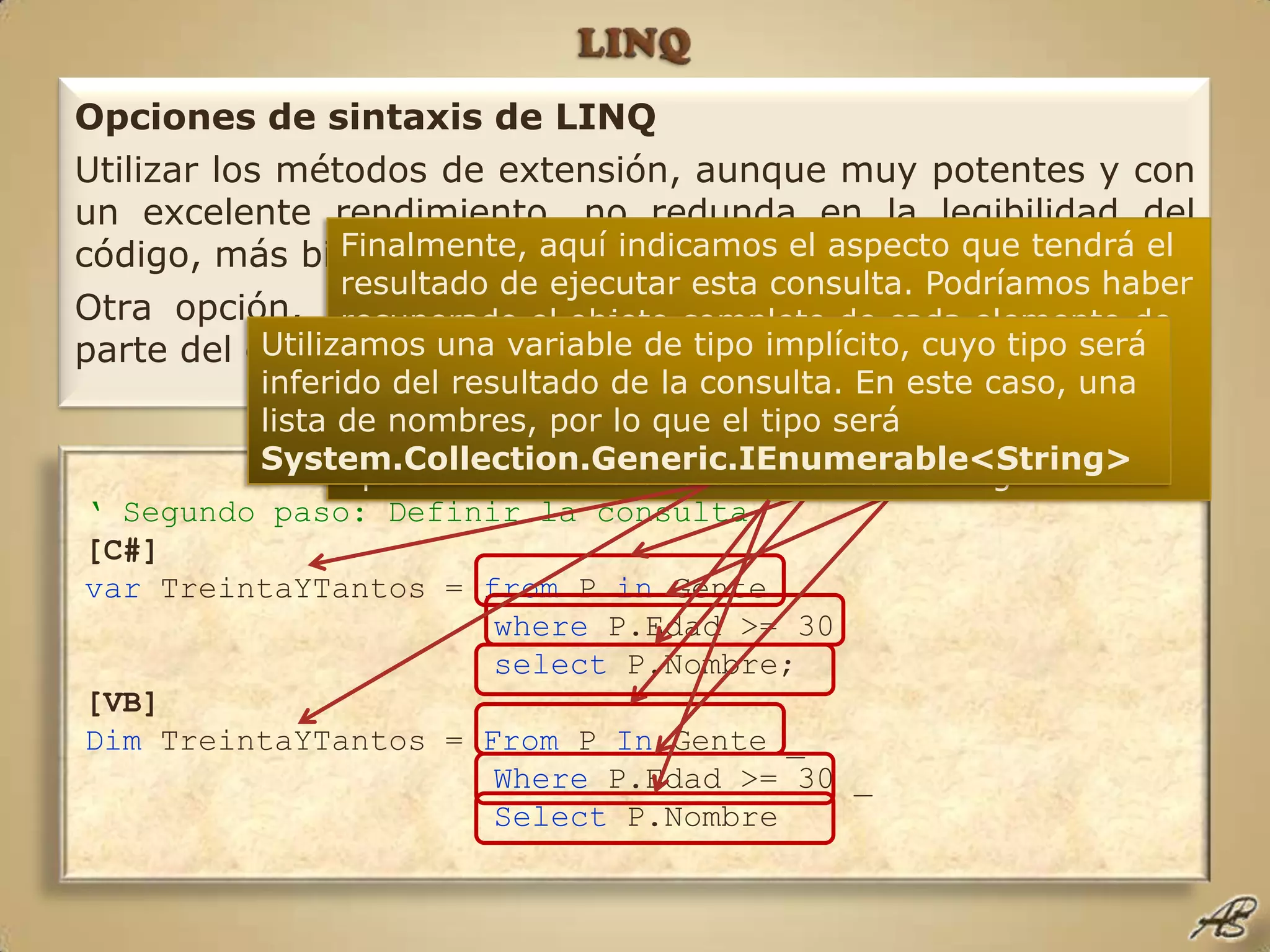 LINQOpciones de sintaxis de LINQUtilizar los métodos de extensión, aunque muy potentes y con un excelente rendimiento, no redunda en la legibilidad del código, más bien le añade un nivel más de densidad.Otra opción, que generará el mismo código intermedio por parte del compilador, para el ejemplo anterior, sería:Finalmente, aquí indicamos el aspecto que tendrá el resultado de ejecutar esta consulta. Podríamos haber recuperado el objeto completo de cada elemento de la lista que cumpla la condición. Como sólo recuperamos una propiedad de tipo String, pero puede haber más de un resultado en la consulta, el tipo devuelto será una colección de String.Utilizamos una variable de tipo implícito, cuyo tipo será inferido del resultado de la consulta. En este caso, una lista de nombres, por lo que el tipo será System.Collection.Generic.IEnumerable<String>Aquí indicamos nuestro origen de datos, en este caso la colección Gente, que en el ámbito de la consulta será conocida por P, y que será del tipo Persona, inferido del contenido de la lista.Aquí filtramos los elementos a recuperar mediante el valor de una de las propiedades del tipo contenido en el origen de datos.‘ Segundo paso: Definir la consulta[C#]var TreintaYTantos = from P in Gente  where P.Edad >= 30select P.Nombre;[VB]Dim TreintaYTantos = From P In Gente _Where P.Edad >= 30 _Select P.Nombre