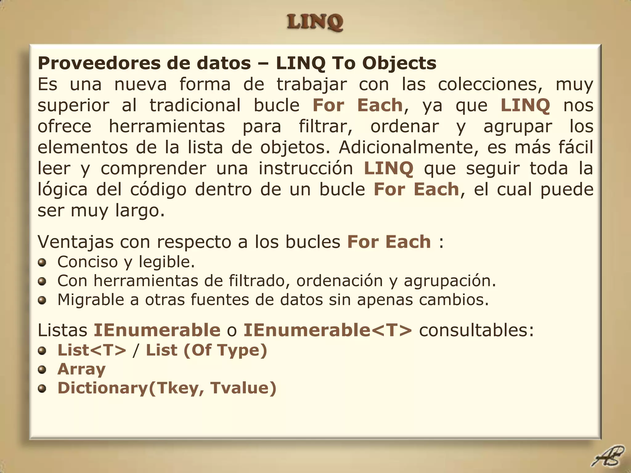 LINQProveedores de datos – LINQ To ObjectsEs una nueva forma de trabajar con las colecciones, muy superior al tradicional bucle For Each, ya que LINQnos ofrece herramientas para filtrar, ordenar y agrupar los elementos de la lista de objetos. Adicionalmente, es más fácil leer y comprender una instrucción LINQque seguir toda la lógica del código dentro de un bucle For Each, el cual puede ser muy largo.Ventajas con respecto a los bucles For Each :Conciso y legible.Con herramientas de filtrado, ordenación y agrupación.Migrable a otras fuentes de datos sin apenas cambios.Listas IEnumerable o IEnumerable<T> consultables:List<T> / List (Of Type)ArrayDictionary(Tkey, Tvalue)