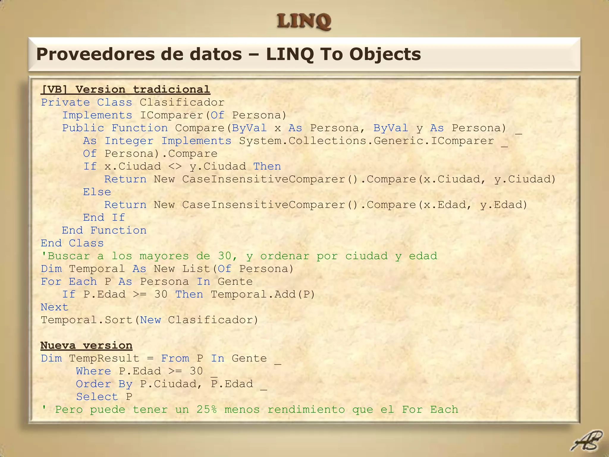 LINQProveedores de datos – LINQ To Objects[VB] Version tradicionalPrivate Class ClasificadorImplements IComparer(Of Persona) Public Function Compare(ByVal x As Persona, ByVal y As Persona) _ As Integer Implements System.Collections.Generic.IComparer _ Of Persona).Compare If x.Ciudad <> y.Ciudad Then Return New CaseInsensitiveComparer().Compare(x.Ciudad, y.Ciudad) Else Return New CaseInsensitiveComparer().Compare(x.Edad, y.Edad)       End If    End Function End Class 'Buscar a los mayores de 30, y ordenar por ciudad y edadDim Temporal As New List(Of Persona) For Each P As Persona In Gente If P.Edad >= 30 Then Temporal.Add(P) NextTemporal.Sort(New Clasificador) Nueva versionDim TempResult = From P In Gente _ Where P.Edad >= 30 _ OrderBy P.Ciudad, P.Edad _ Select P ' Pero puede tener un 25% menos rendimiento que el For Each