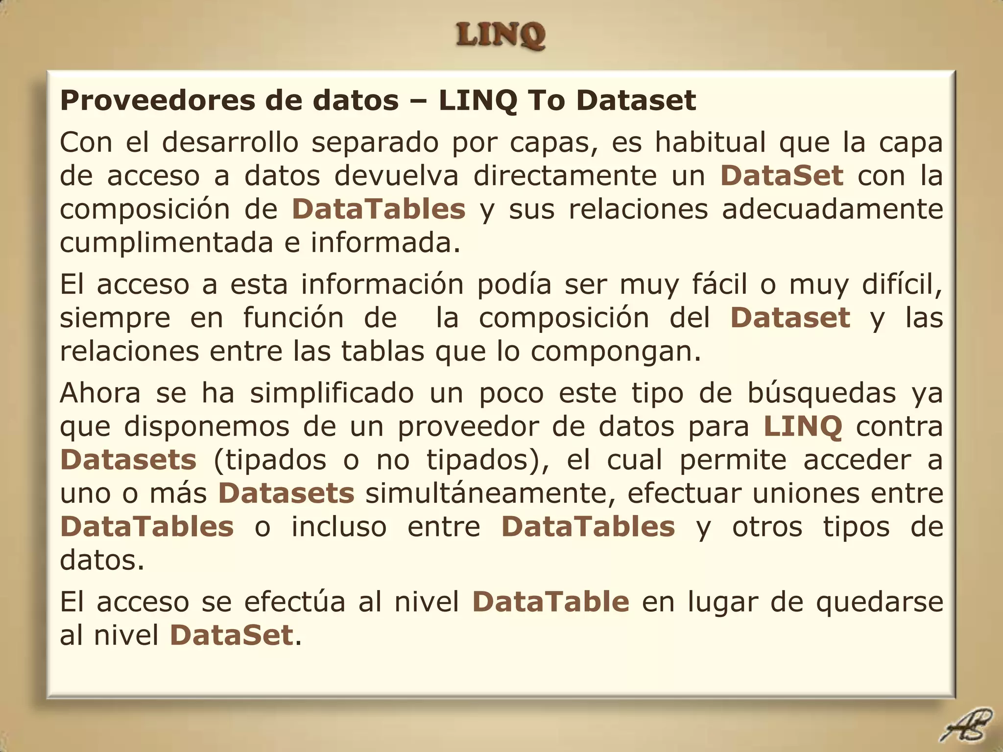 LINQProveedores de datos – LINQ To DatasetCon el desarrollo separado por capas, es habitual que la capa de acceso a datos devuelva directamente un DataSetcon la composición de DataTablesy sus relaciones adecuadamente cumplimentada e informada.El acceso a esta información podía ser muy fácil o muy difícil, siempre en función de  la composición del Datasety las relaciones entre las tablas que lo compongan.Ahora se ha simplificado un poco este tipo de búsquedas ya que disponemos de un proveedor de datos para LINQcontra Datasets(tipados o no tipados), el cual permite acceder a uno o más Datasetssimultáneamente, efectuar uniones entre DataTables o incluso entre DataTablesy otros tipos de datos.El acceso se efectúa al nivel DataTableen lugar de quedarse al nivel DataSet.