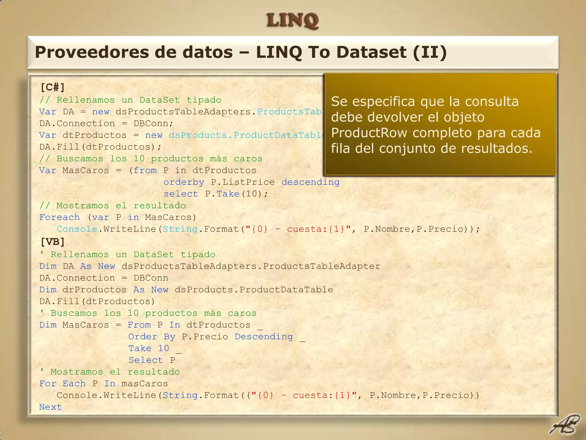 LINQProveedores de datos – LINQ To Dataset (II)[C#]// Rellenamos un DataSet tipadoVar DA = new dsProductsTableAdapters.ProductsTableAdapter();DA.Connection = DBConn;Var dtProductos = newdsProducts.ProductDataTable();DA.Fill(dtProductos);// Buscamos los 10 productos más carosVar MasCaros = (from P in dtProductosorderby P.ListPrice descendingselectP.Take(10);// Mostramos el resultadoForeach (var P in MasCaros)Console.WriteLine(String.Format("{0} – cuesta:{1}", P.Nombre,P.Precio));[VB]' Rellenamos un DataSet tipadoDim DA As New dsProductsTableAdapters.ProductsTableAdapterDA.Connection = DBConnDim drProductos As New dsProducts.ProductDataTableDA.Fill(dtProductos)' Buscamos los 10 productos más carosDim MasCaros = From P In dtProductos _Order By P.Precio Descending _Take 10 _Select P' Mostramos el resultadoFor Each P In masCaros   Console.WriteLine(String.Format(("{0} – cuesta:{1}", P.Nombre,P.Precio))NextEspecificamos la fuente de datos de la consulta, en este caso el DataTable antes definido sobre el DataSet, cuyo tipo devuelto será ProductRow, inferido del contenido del DataTable.Indicamos que deseamos sólo las 10 primeras filas de resultados.Declaramos una variable cuyo tipo será inferido del resultado de la consulta, en este caso será una colección enumerable del tipo ProductRowUtilizamos el operador OrderBy para especificar la ordenación deseada de los datos resultantes.Se especifica que la consulta debe devolver el objeto ProductRow completo para cada fila del conjunto de resultados.