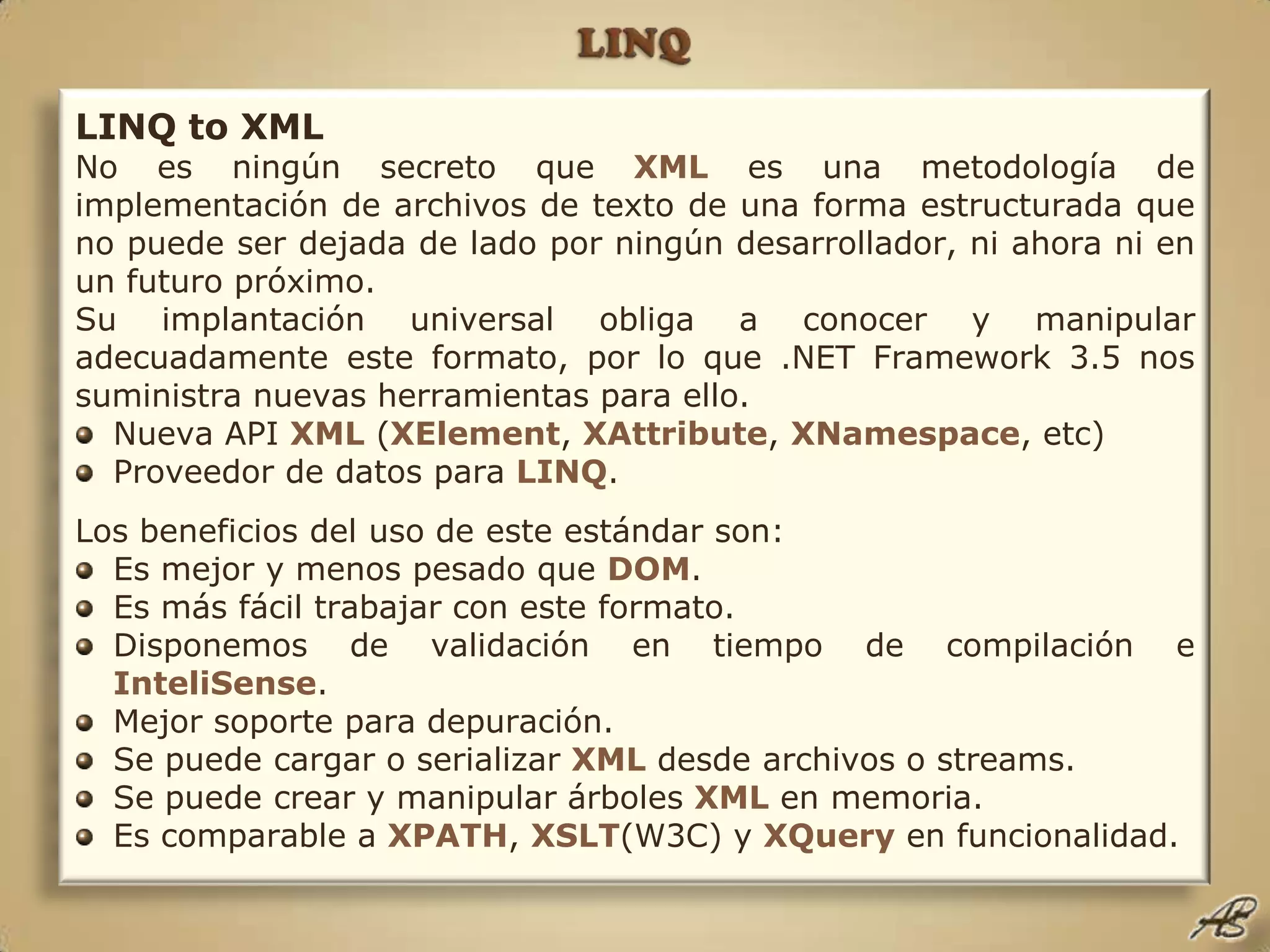 LINQLINQ to XMLNo es ningún secreto que XMLes una metodología de implementación de archivos de texto de una forma estructurada que no puede ser dejada de lado por ningún desarrollador, ni ahora ni en un futuro próximo.Su implantación universal obliga a conocer y manipular adecuadamente este formato, por lo que .NET Framework 3.5 nos suministra nuevas herramientas para ello.Nueva API XML(XElement, XAttribute, XNamespace, etc)Proveedor de datos para LINQ.Los beneficios del uso de este estándar son:Es mejor y menos pesado que DOM.Es más fácil trabajar con este formato.Disponemos de validación en tiempo de compilación e InteliSense.Mejor soporte para depuración.Se puede cargar o serializar XMLdesde archivos o streams.Se puede crear y manipular árboles XMLen memoria.Es comparable a XPATH, XSLT(W3C) y XQueryen funcionalidad.
