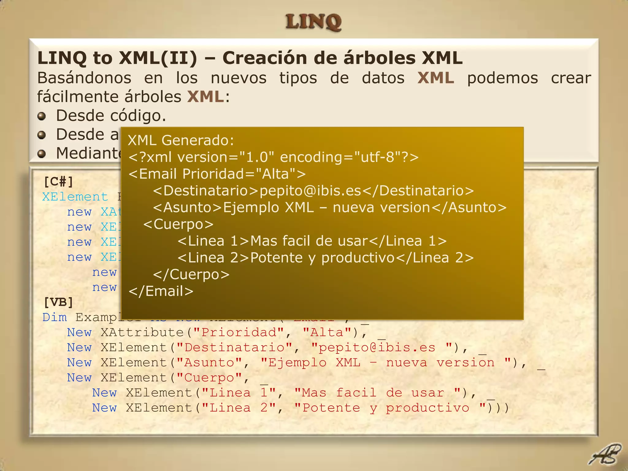 LINQLINQ to XML(II) – Creación de árboles XMLBasándonos en los nuevos tipos de datos XMLpodemos crear fácilmente árboles XML:Desde código.Desde archivos de texto, TextReadero direcciones Web.Mediante un XmlReader(Xnode.ReadFrom)XML Generado:<?xml version="1.0" encoding="utf-8"?><Email Prioridad="Alta">     <Destinatario>pepito@ibis.es</Destinatario>     <Asunto>Ejemplo XML – nueva version</Asunto>   <Cuerpo>          <Linea 1>Mas facil de usar</Linea 1>          <Linea 2>Potente y productivo</Linea 2>     </Cuerpo></Email>[C#]XElement Example1 = newXElement("Email",    newXAttribute("Prioridad", "Alta"),    newXElement("Destintario", "pepito@ibis.es"),    newXElement("Asunto", "Ejemplo XML – nueva version"),    newXElement("Cuerpo",       newXElement("Linea 1", "Mas facil de usar"),       newXElement("Linea 2", "Potente y productivo"))); [VB]Dim Example1 AsNew XElement("Email", _   New XAttribute("Prioridad", "Alta"), _   New XElement("Destinatario", "pepito@ibis.es "), _   New XElement("Asunto", "Ejemplo XML – nueva version "), _   New XElement("Cuerpo", _      New XElement("Linea 1", "Mas facil de usar "), _      New XElement("Linea 2", "Potente y productivo ")))