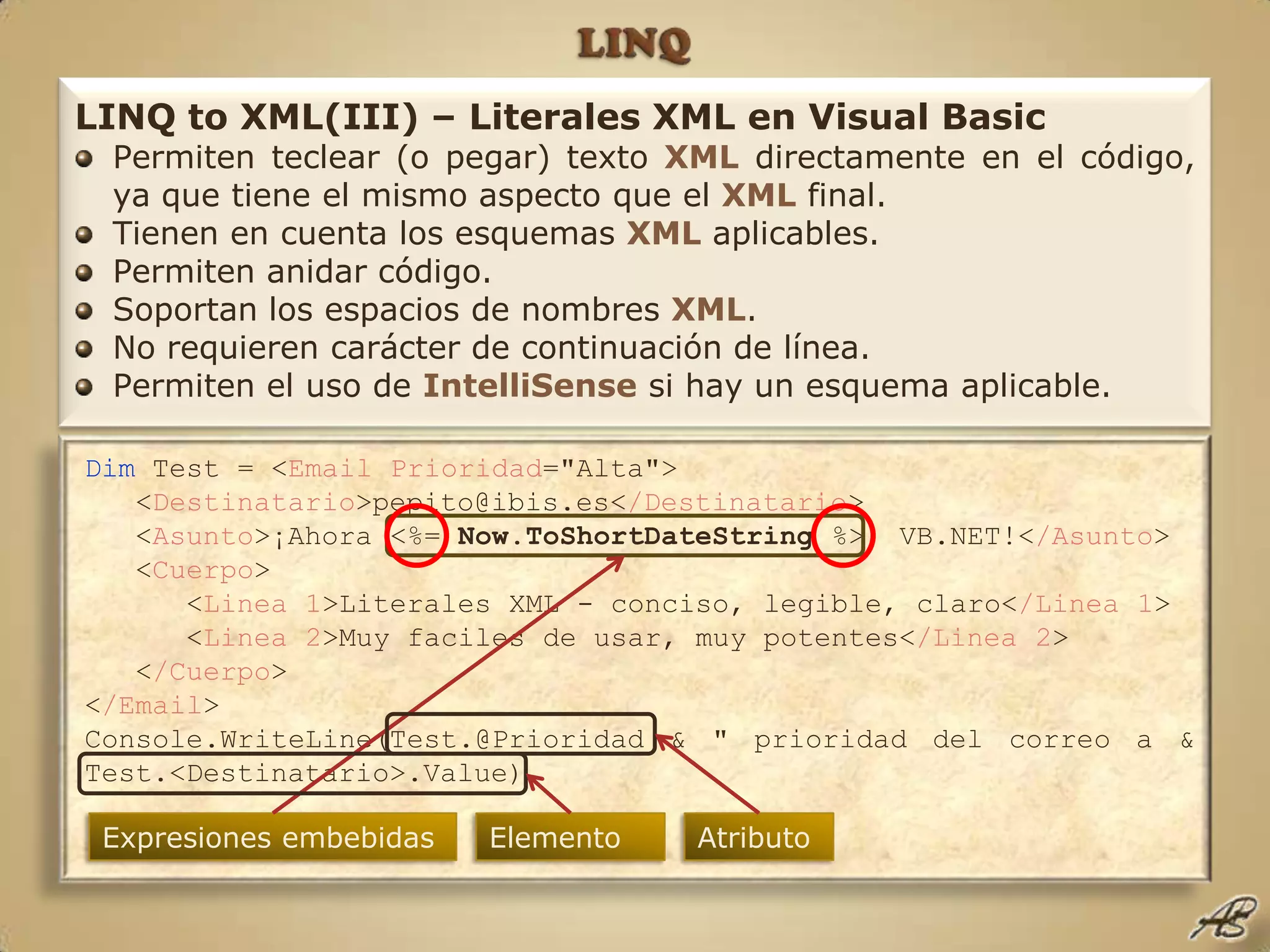LINQLINQ to XML(III) – Literales XML en Visual BasicPermiten teclear (o pegar) texto XMLdirectamente en el código, ya que tiene el mismo aspecto que el XMLfinal.Tienen en cuenta los esquemas XMLaplicables.Permiten anidar código.Soportan los espacios de nombres XML.No requieren carácter de continuación de línea.Permiten el uso de IntelliSensesi hay un esquema aplicable.Dim Test = <EmailPrioridad="Alta">   <Destinatario>pepito@ibis.es</Destinatario>   <Asunto>¡Ahora <%= Now.ToShortDateString %>, VB.NET!</Asunto>   <Cuerpo>      <Linea 1>Literales XML - conciso, legible, claro</Linea 1>      <Linea 2>Muy faciles de usar, muy potentes</Linea 2>   </Cuerpo></Email>Console.WriteLine(Test.@Prioridad & " prioridad del correo a & Test.<Destinatario>.Value) Expresiones embebidasElementoAtributo
