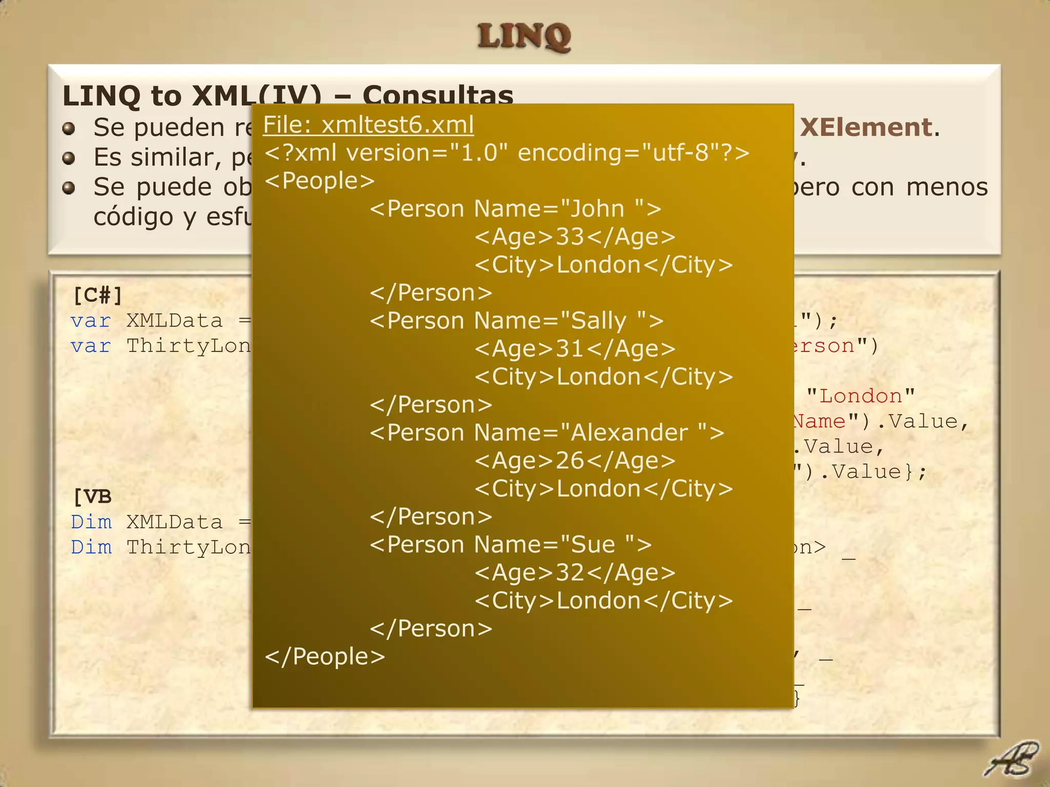 LINQLINQ to XML(IV) – ConsultasSe pueden realizar consultas sobre tipos XDocumenty XElement.Es similar, pero más rápido y fácil que XPatho XQuery.Se puede obtener el mismo resultado que con XSLT, pero con menos código y esfuerzo.File: xmltest6.xml<?xml version="1.0" encoding="utf-8"?><People>	<Person Name="John ">		<Age>33</Age>		<City>London</City>	</Person>	<Person Name="Sally ">		<Age>31</Age>		<City>London</City>	</Person>	<Person Name="Alexander ">		<Age>26</Age>		<City>London</City>	</Person>	<Person Name="Sue ">		<Age>32</Age>		<City>London</City>	</Person></People>[C#]var XMLData = XDocument.Load("c:\\code\\xmltest6.xml");var ThirtyLondon = from P in XMLData.Descendants("Person")orderby P.Element("Age").Valuewhere P.Element("City").Value == "London"selectnew {Name = P.Attribute("Name").Value,				Age = P.Element("Age").Value,				City = P.Element("City").Value};[VBDim XMLData = XDocument.Load("c:\code\xmltest6.xml")Dim ThirtyLondon = From P In XMLData.<People>.<Person> _Where P.<Age>.Value > 30 And _			    P.<City>.Value = "London" _Order By P.<Age>.Value _SelectNew With {.Name = P.@Name, _				.Age = P.<Age>.Value, _				.City = P.<City>.Value}