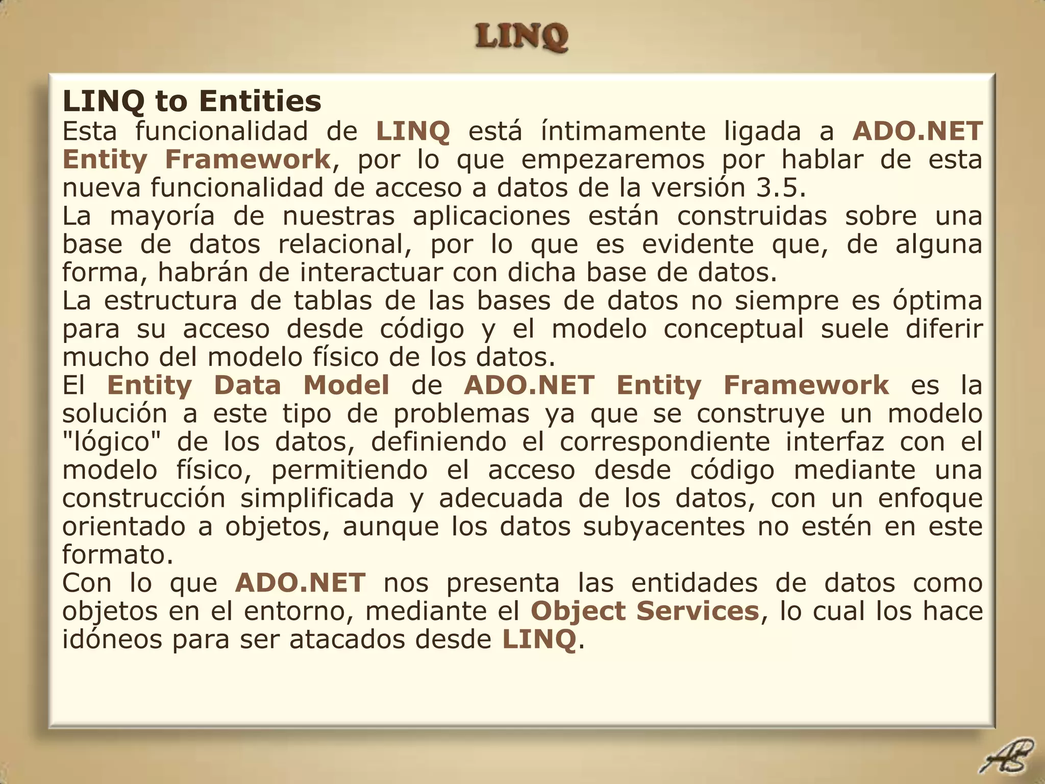 LINQLINQ to EntitiesEsta funcionalidad de LINQestá íntimamente ligada a ADO.NETEntityFramework, por lo que empezaremos por hablar de esta nueva funcionalidad de acceso a datos de la versión 3.5.La mayoría de nuestras aplicaciones están construidas sobre una base de datos relacional, por lo que es evidente que, de alguna forma, habrán de interactuar con dicha base de datos.La estructura de tablas de las bases de datos no siempre es óptima para su acceso desde código y el modelo conceptual suele diferir mucho del modelo físico de los datos.El EntityData Modelde ADO.NET Entity Framework es la solución a este tipo de problemas ya que se construye un modelo "lógico" de los datos, definiendo el correspondiente interfaz con el modelo físico, permitiendo el acceso desde código mediante una construcción simplificada y adecuada de los datos, con un enfoque orientado a objetos, aunque los datos subyacentes no estén en este formato.Con lo que ADO.NET nos presenta las entidades de datos como objetos en el entorno, mediante el Object Services, lo cual los hace idóneos para ser atacados desde LINQ.