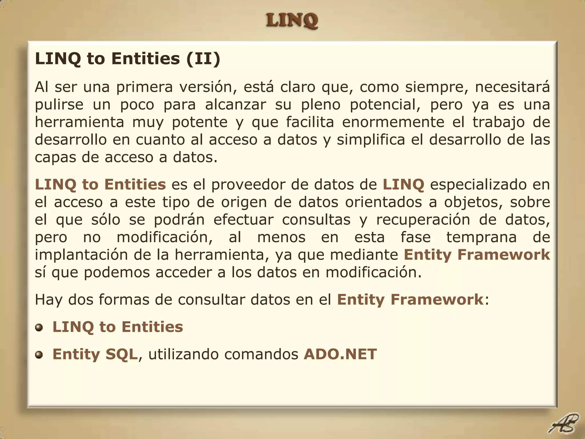 LINQLINQ to Entities (II)Al ser una primera versión, está claro que, como siempre, necesitará pulirse un poco para alcanzar su pleno potencial, pero ya es una herramienta muy potente y que facilita enormemente el trabajo de desarrollo en cuanto al acceso a datos y simplifica el desarrollo de las capas de acceso a datos.LINQto Entitieses el proveedor de datos de LINQespecializado en el acceso a este tipo de origen de datos orientados a objetos, sobre el que sólo se podrán efectuar consultas y recuperación de datos, pero no modificación, al menos en esta fase temprana de implantación de la herramienta, ya que mediante EntityFrameworksí que podemos acceder a los datos en modificación.Hay dos formas de consultar datos en el EntityFramework:LINQtoEntitiesEntitySQL, utilizando comandos ADO.NET