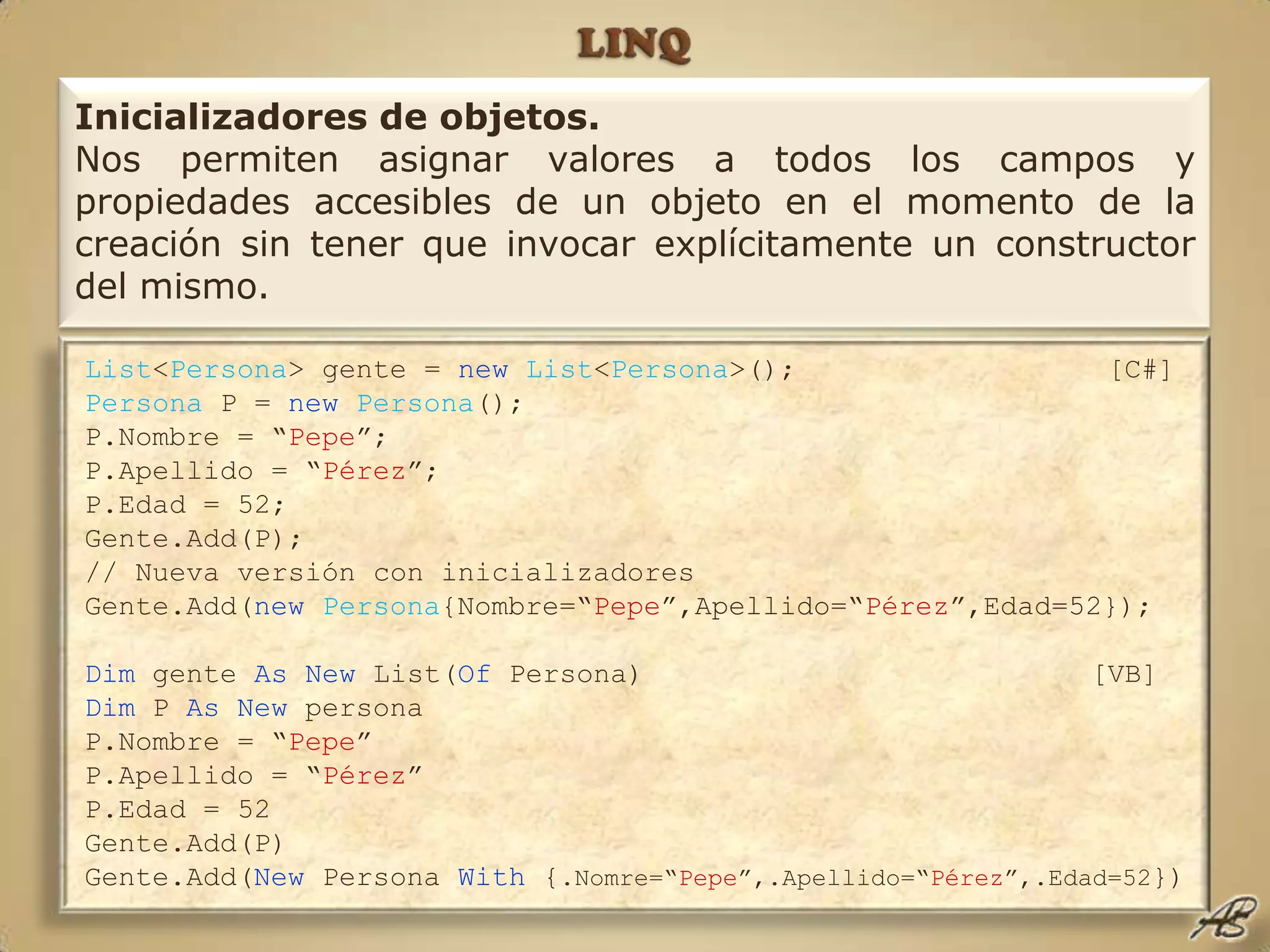 LINQInicializadores de objetos.Nos permiten asignar valores a todos los campos y propiedades accesibles de un objeto en el momento de la creación sin tener que invocar explícitamente un constructor del mismo.List<Persona> gente = newList<Persona>();  			 [C#]Persona P = newPersona();P.Nombre = “Pepe”;P.Apellido = “Pérez”;P.Edad = 52;Gente.Add(P);// Nueva versión con inicializadoresGente.Add(newPersona{Nombre=“Pepe”,Apellido=“Pérez”,Edad=52});Dim gente AsNew List(Of Persona) 				[VB]Dim P As New personaP.Nombre = “Pepe”P.Apellido = “Pérez”P.Edad = 52Gente.Add(P)Gente.Add(New Persona With {.Nomre=“Pepe”,.Apellido=“Pérez”,.Edad=52})
