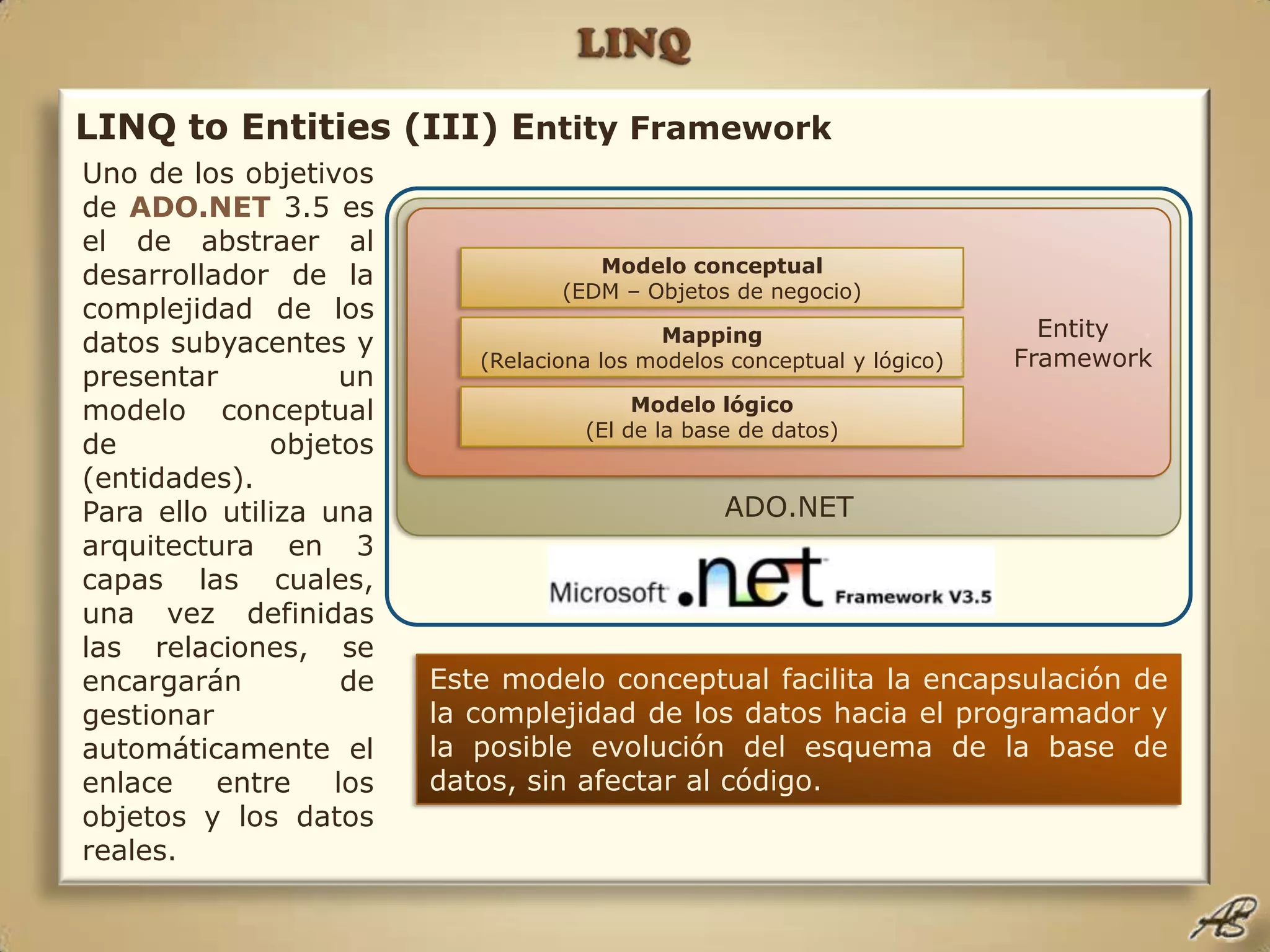 LINQLINQ to Entities (III) Entity FrameworkUno de los objetivos de ADO.NET 3.5 es el de abstraer al desarrollador de la complejidad de los datos subyacentes y presentar un modelo conceptual de objetos (entidades).Para ello utiliza una arquitectura en 3 capas las cuales, una vez definidas las relaciones, se encargarán de gestionar automáticamente el enlace entre los objetos y los datos reales.ADO.NETEntity    .FrameworkModelo conceptual(EDM – Objetos de negocio)Mapping(Relaciona los modelos conceptual y lógico)Modelo lógico(El de la base de datos)Este modelo conceptual facilita la encapsulación de la complejidad de los datos hacia el programador y la posible evolución del esquema de la base de datos, sin afectar al código.