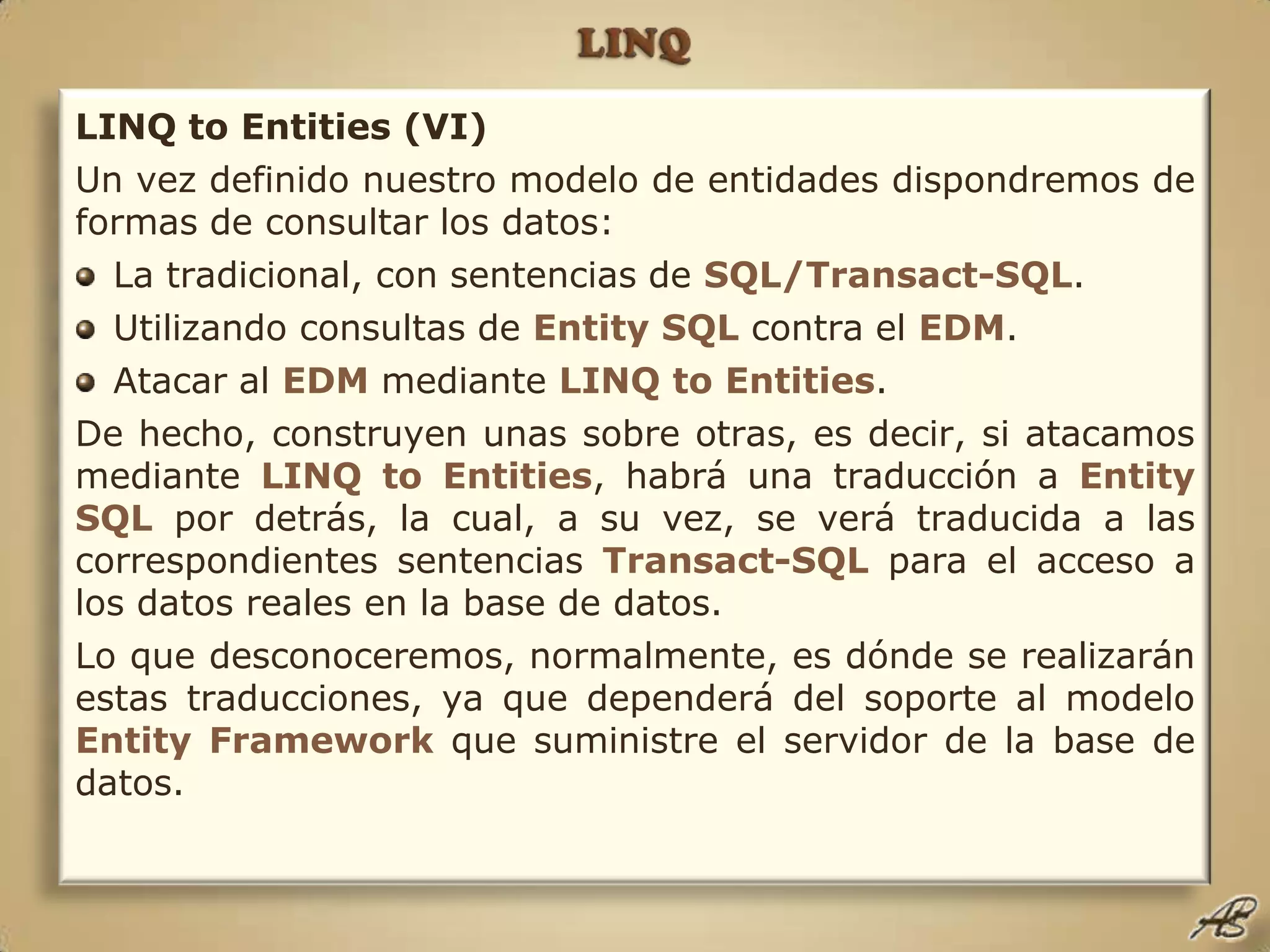 LINQLINQ to Entities (VI)Un vez definido nuestro modelo de entidades dispondremos de formas de consultar los datos:La tradicional, con sentencias de SQL/Transact-SQL.Utilizando consultas de Entity SQL contra el EDM.Atacar al EDM mediante LINQ toEntities.De hecho, construyen unas sobre otras, es decir, si atacamos mediante LINQ toEntities, habrá una traducción a Entity SQL por detrás, la cual, a su vez, se verá traducida a las correspondientes sentencias Transact-SQL para el acceso a los datos reales en la base de datos.Lo que desconoceremos, normalmente, es dónde se realizarán estas traducciones, ya que dependerá del soporte al modelo Entity Framework que suministre el servidor de la base de datos.