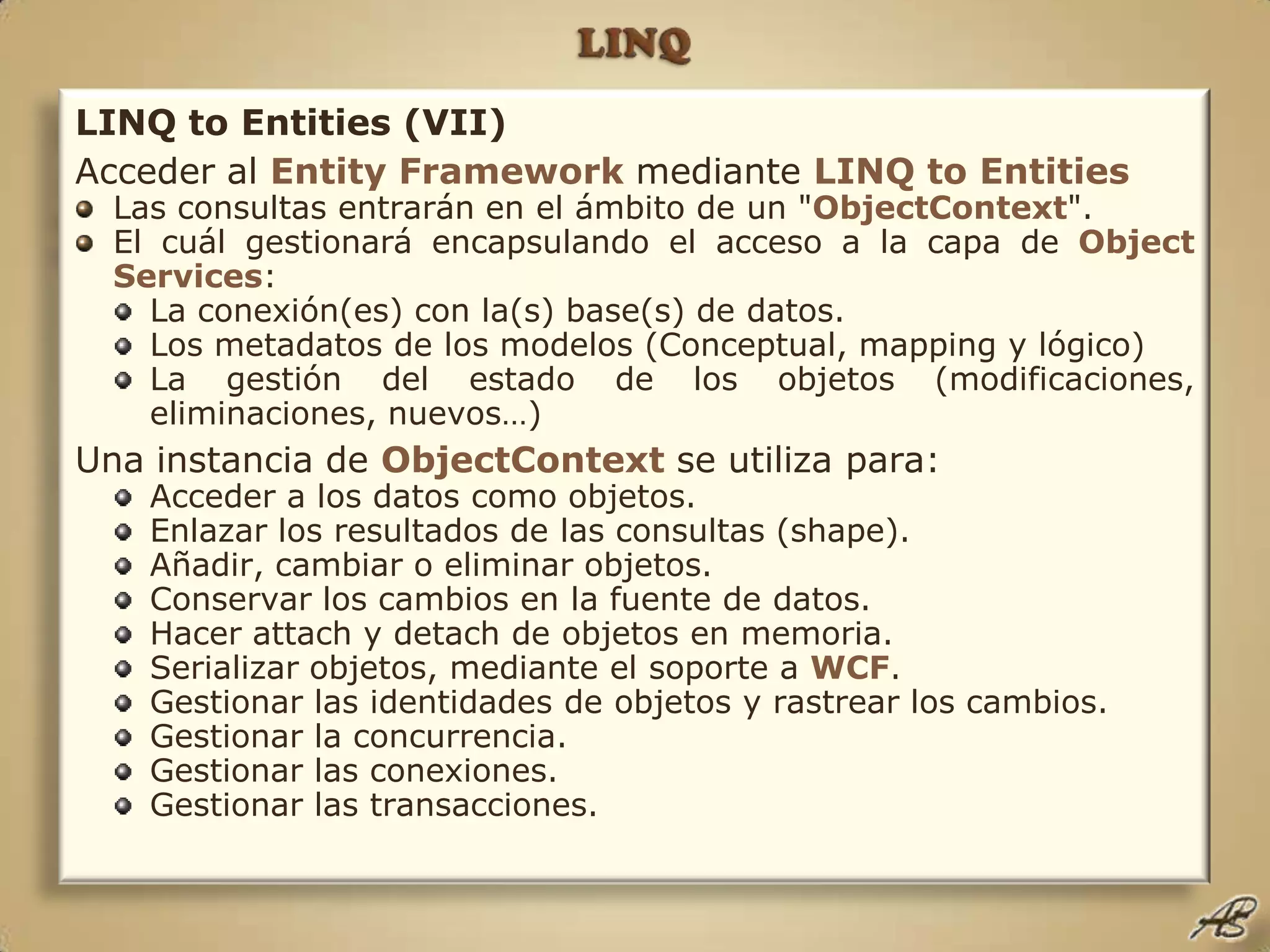 LINQLINQ to Entities (VII)Acceder al Entity Framework mediante LINQ toEntitiesLas consultas entrarán en el ámbito de un "ObjectContext".El cuál gestionará encapsulando el acceso a la capa de ObjectServices:La conexión(es) con la(s) base(s) de datos.Los metadatos de los modelos (Conceptual, mapping y lógico)La gestión del estado de los objetos (modificaciones, eliminaciones, nuevos…)Una instancia de ObjectContextse utiliza para:Acceder a los datos como objetos.Enlazar los resultados de las consultas (shape).Añadir, cambiar o eliminar objetos.Conservar los cambios en la fuente de datos.Hacer attach y detach de objetos en memoria.Serializar objetos, mediante el soporte a WCF.Gestionar las identidades de objetos y rastrear los cambios.Gestionar la concurrencia.Gestionar las conexiones.Gestionar las transacciones.