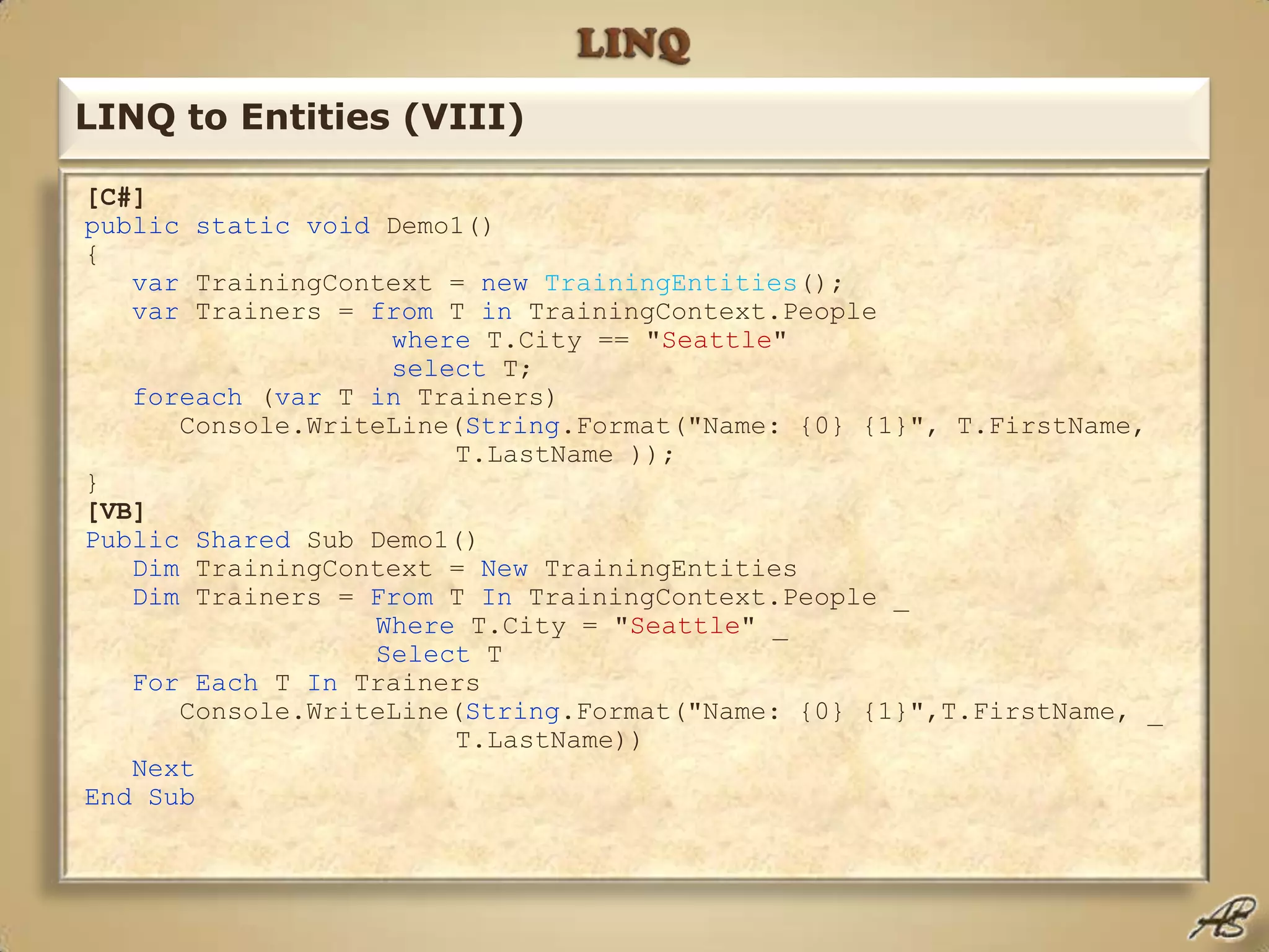LINQLINQ to Entities (VIII)[C#]publicstaticvoid Demo1() { var TrainingContext = newTrainingEntities(); var Trainers = from T in TrainingContext.People where T.City == "Seattle" select T; foreach (var T in Trainers)       Console.WriteLine(String.Format("Name: {0} {1}", T.FirstName, 			T.LastName )); }[VB]PublicShared Sub Demo1()  Dim TrainingContext = New TrainingEntities  Dim Trainers = From T In TrainingContext.People _ Where T.City = "Seattle" _ Select T  ForEach T In Trainers       Console.WriteLine(String.Format("Name: {0} {1}",T.FirstName, _ 			T.LastName)) Next EndSub
