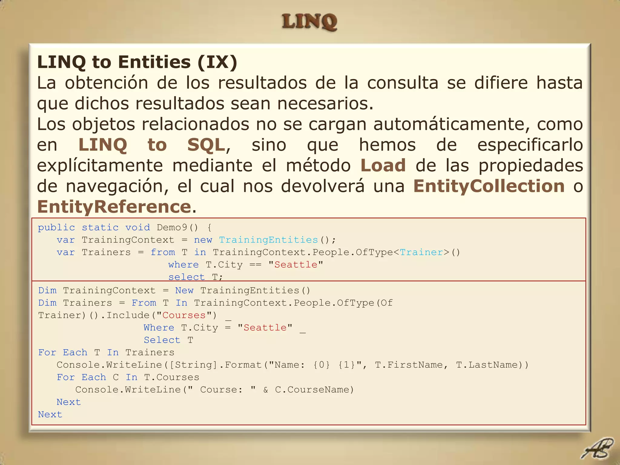 LINQLINQ to Entities (IX) La obtención de los resultados de la consulta se difiere hasta que dichos resultados sean necesarios.Los objetos relacionados no se cargan automáticamente, como en LINQto SQL, sino que hemos de especificarlo explícitamente mediante el método Loadde las propiedades de navegación, el cual nos devolverá una EntityCollectiono EntityReference.Salvo que sepamos de antemano que un objeto relacionado será necesario, en cuyo caso puede ser "incluido" en la consulta.publicstaticvoid Demo9() { var TrainingContext = newTrainingEntities();  var Trainers = from T in TrainingContext.People.OfType<Trainer>() where T.City == "Seattle" select T; foreach (var T in Trainers) {       Console.WriteLine(String.Format("Name: {0} {1}", T.FirstName, T.LastName));       // Now explicitly load this Trainer's courses.       T.Courses.Load(); foreach (var C in T.Courses)          Console.WriteLine("   Course: " + C.CourseName);    } }Dim TrainingContext = New TrainingEntities()  Dim Trainers = From T In TrainingContext.People.OfType(Of Trainer)().Include("Courses") _ Where T.City = "Seattle" _ Select T ForEach T In Trainers    Console.WriteLine([String].Format("Name: {0} {1}", T.FirstName, T.LastName))    ForEach C In T.Courses       Console.WriteLine(" Course: " & C.CourseName) Next Next