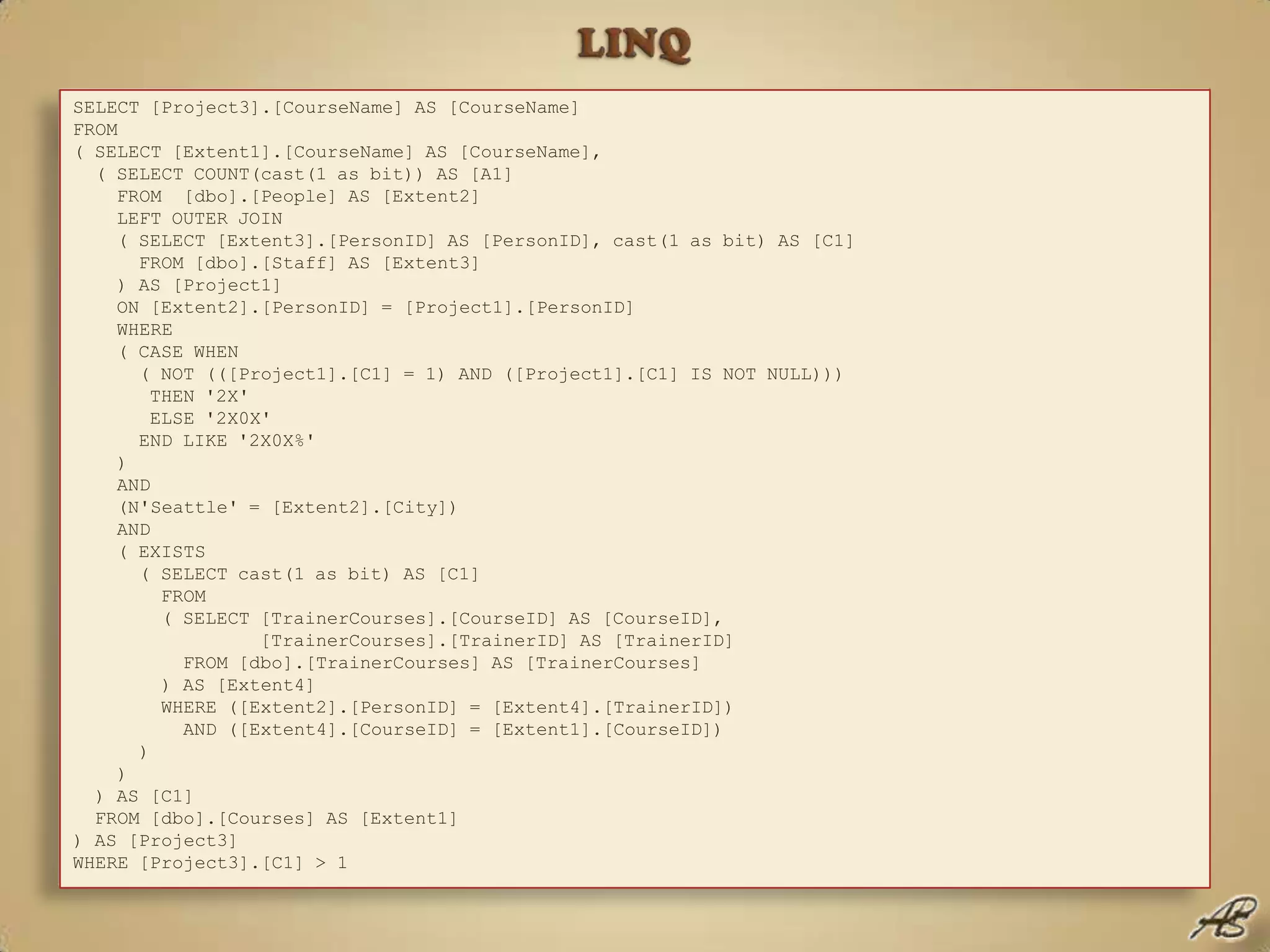 LINQLINQ to Entities (X) – Traducción de las consultasSELECT [Project3].[CourseName] AS [CourseName] FROM ( SELECT [Extent1].[CourseName] AS [CourseName],    ( SELECT COUNT(cast(1 as bit)) AS [A1]     FROM  [dbo].[People] AS [Extent2]     LEFT OUTER JOIN      ( SELECT [Extent3].[PersonID] AS [PersonID], cast(1 as bit) AS [C1]       FROM [dbo].[Staff] AS [Extent3]     ) AS [Project1]     ON [Extent2].[PersonID] = [Project1].[PersonID]     WHERE     ( CASE WHEN       ( NOT (([Project1].[C1] = 1) AND ([Project1].[C1] IS NOT NULL)))        THEN '2X'        ELSE '2X0X'       END LIKE '2X0X%'    )     AND     (N'Seattle' = [Extent2].[City])     AND     ( EXISTS       ( SELECT cast(1 as bit) AS [C1]         FROM         ( SELECT [TrainerCourses].[CourseID] AS [CourseID],                   [TrainerCourses].[TrainerID] AS [TrainerID]           FROM [dbo].[TrainerCourses] AS [TrainerCourses]        ) AS [Extent4]         WHERE ([Extent2].[PersonID] = [Extent4].[TrainerID])           AND ([Extent4].[CourseID] = [Extent1].[CourseID])       )    )  ) AS [C1]   FROM [dbo].[Courses] AS [Extent1]) AS [Project3] WHERE [Project3].[C1] > 1Dim CoursesInSeattle = From C In TrainingCtx.Courses _              Where (From T In TrainingCtx.People.OfType(Of Trainer)() _                  Where T.City = "Seattle" _                  And T.Courses.Any(Function(F) F.CourseID = C.CourseID) _                  Select T).Count > 1 _              Select C.CourseNameeCom.CommandText = "SELECT C " & _      "FROM TrainingEntities.Courses as C " & _      "WHERE COUNT(select VALUE Trainer.PersonID " & _         "from C.Trainer " & _         "where Trainer.City = Seattle') > 1"