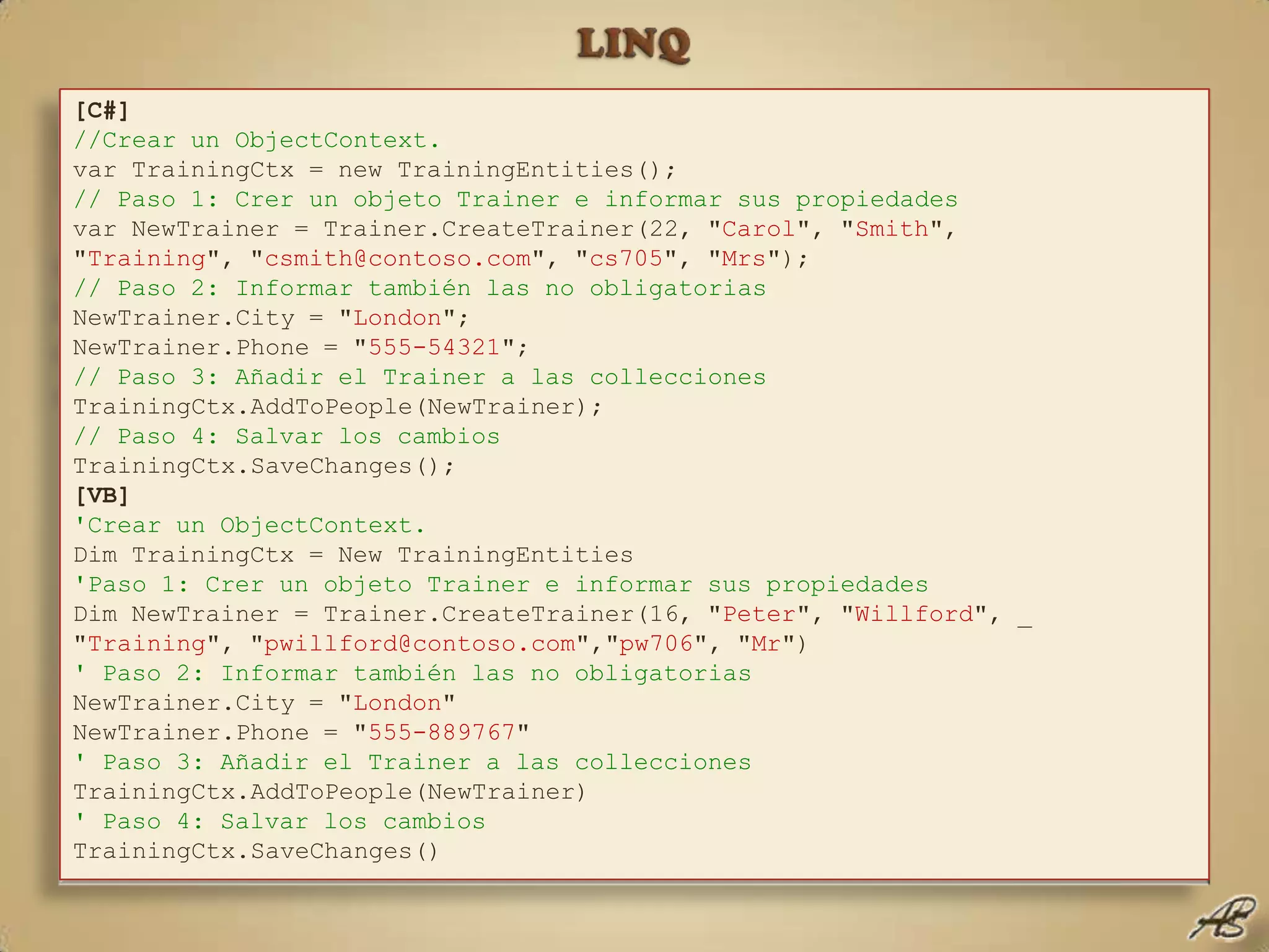 LINQEntity Framework, añadir datosPara añadir datos mediante el Entity Framework deberemos:Crear un nuevo objeto del tipo adecuado.Informar todas sus propiedades, al menos las obligatorias.Ejecutar el método AddToXXX correspondiente.Salvar los cambios en el origen de datos.[C#]//Crear un ObjectContext. var TrainingCtx = new TrainingEntities();// Paso 1: Crer un objeto Trainer e informar sus propiedadesvar NewTrainer = Trainer.CreateTrainer(22, "Carol", "Smith", "Training", "csmith@contoso.com", "cs705", "Mrs");// Paso 2: Informar también las no obligatorias NewTrainer.City = "London";NewTrainer.Phone = "555-54321";// Paso 3: Añadir el Trainer a las colleccionesTrainingCtx.AddToPeople(NewTrainer);// Paso 4: Salvar los cambiosTrainingCtx.SaveChanges();[VB]'Crear un ObjectContext.Dim TrainingCtx = New TrainingEntities'Paso 1: Crer un objeto Trainer e informar sus propiedadesDim NewTrainer = Trainer.CreateTrainer(16, "Peter", "Willford", _"Training", "pwillford@contoso.com","pw706", "Mr")' Paso 2: Informar también las no obligatorias NewTrainer.City = "London"NewTrainer.Phone = "555-889767"' Paso 3: Añadir el Trainer a las colleccionesTrainingCtx.AddToPeople(NewTrainer)' Paso 4: Salvar los cambiosTrainingCtx.SaveChanges()