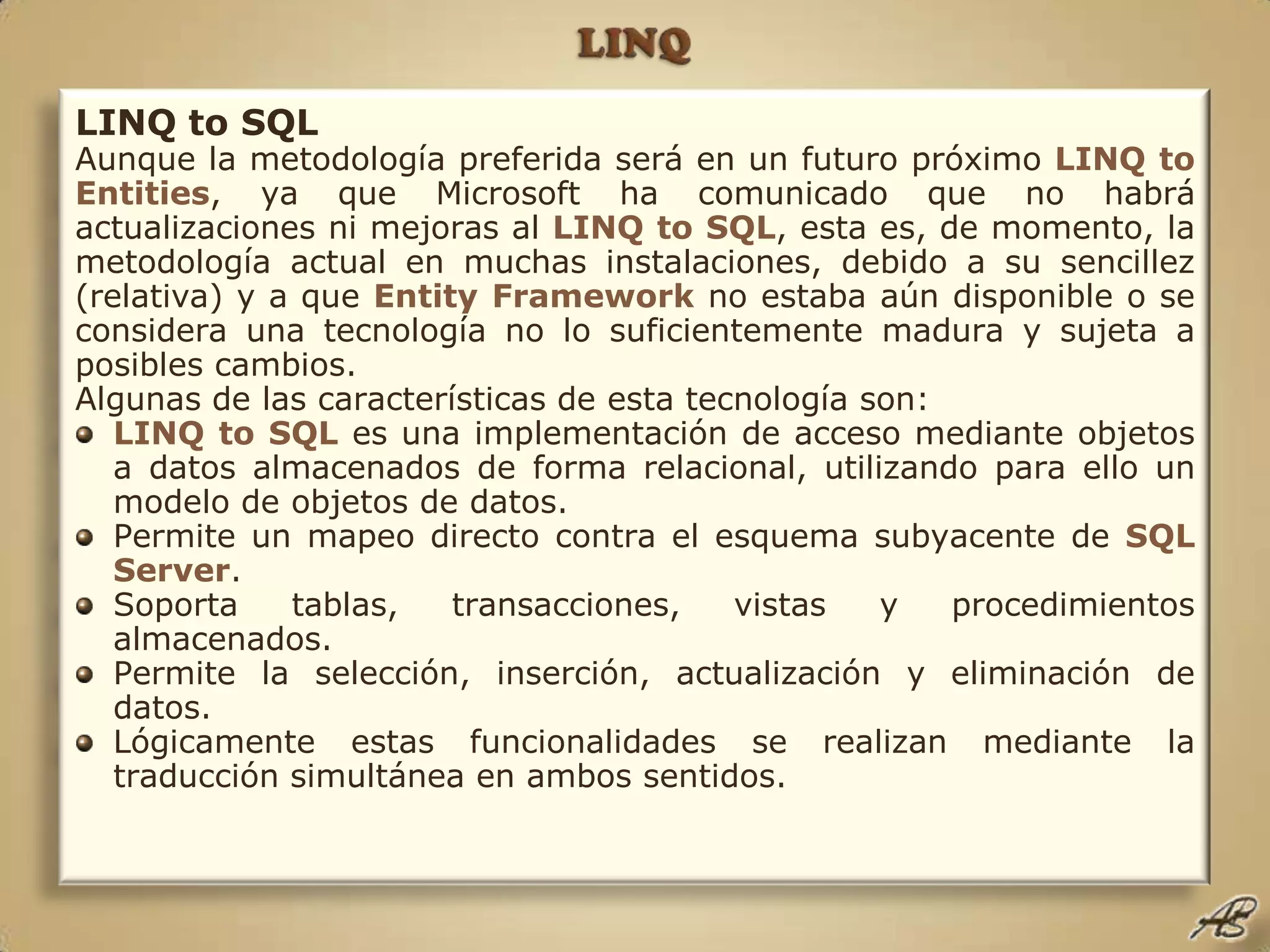 LINQLINQ to SQLAunque la metodología preferida será en un futuro próximo LINQ toEntities, ya que Microsoft ha comunicado que no habrá actualizaciones ni mejoras al LINQ to SQL, esta es, de momento, la metodología actual en muchas instalaciones, debido a su sencillez (relativa) y a que Entity Framework no estaba aún disponible o se considera una tecnología no lo suficientemente madura y sujeta a posibles cambios.Algunas de las características de esta tecnología son:LINQ to SQL es una implementación de acceso mediante objetos a datos almacenados de forma relacional, utilizando para ello un modelo de objetos de datos.Permite un mapeo directo contra el esquema subyacente de SQL Server.Soporta tablas, transacciones, vistas y procedimientos almacenados.Permite la selección, inserción, actualización y eliminación de datos.Lógicamente estas funcionalidades se realizan mediante la traducción simultánea en ambos sentidos.