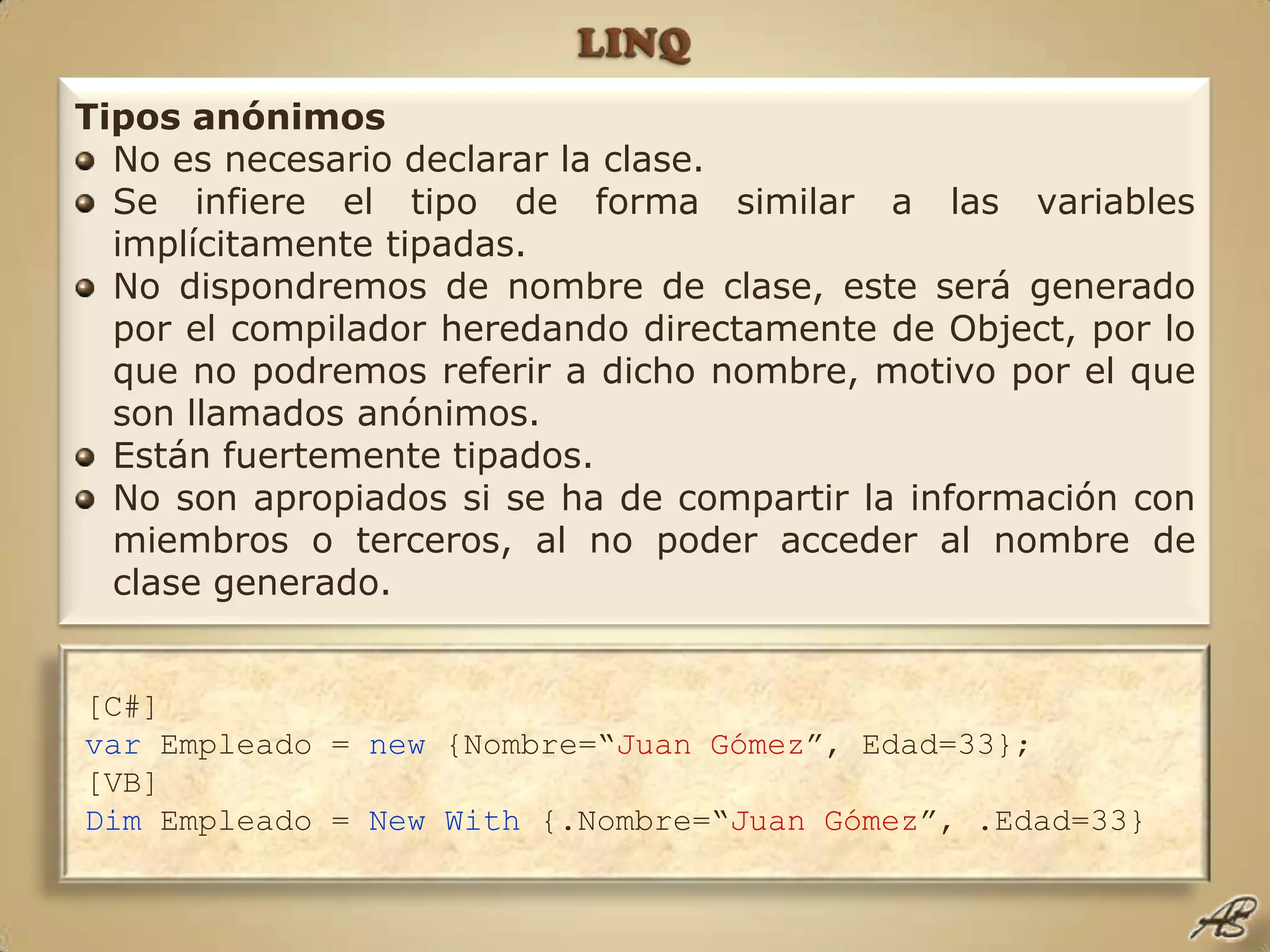 LINQTipos anónimosNo es necesario declarar la clase.Se infiere el tipo de forma similar a las variables implícitamente tipadas.No dispondremos de nombre de clase, este será generado por el compilador heredando directamente de Object, por lo que no podremos referir a dicho nombre, motivo por el que son llamados anónimos.Están fuertemente tipados.No son apropiados si se ha de compartir la información con miembros o terceros, al no poder acceder al nombre de clase generado.[C#]var Empleado = new {Nombre=“JuanGómez”, Edad=33};[VB]Dim Empleado = NewWith {.Nombre=“JuanGómez”, .Edad=33}