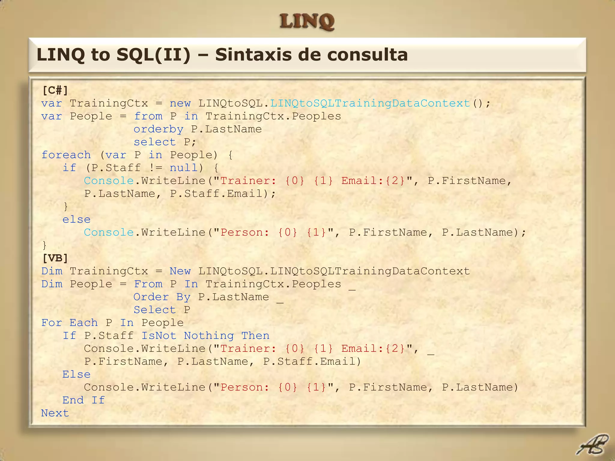 LINQLINQ to SQL(II) – Sintaxis de consulta[C#]var TrainingCtx = new LINQtoSQL.LINQtoSQLTrainingDataContext();var People = from P in TrainingCtx.Peoplesorderby P.LastNameselect P;foreach (var P in People) {if (P.Staff != null) { Console.WriteLine("Trainer: {0} {1} Email:{2}", P.FirstName,      P.LastName, P.Staff.Email);    }else Console.WriteLine("Person: {0} {1}", P.FirstName, P.LastName);} [VB]Dim TrainingCtx = New LINQtoSQL.LINQtoSQLTrainingDataContextDim People = From P In TrainingCtx.Peoples _Order By P.LastName _Select PFor Each P In PeopleIf P.Staff IsNot Nothing Then      Console.WriteLine("Trainer: {0} {1} Email:{2}", _      P.FirstName, P.LastName, P.Staff.Email)Else      Console.WriteLine("Person: {0} {1}", P.FirstName, P.LastName)   End IfNext
