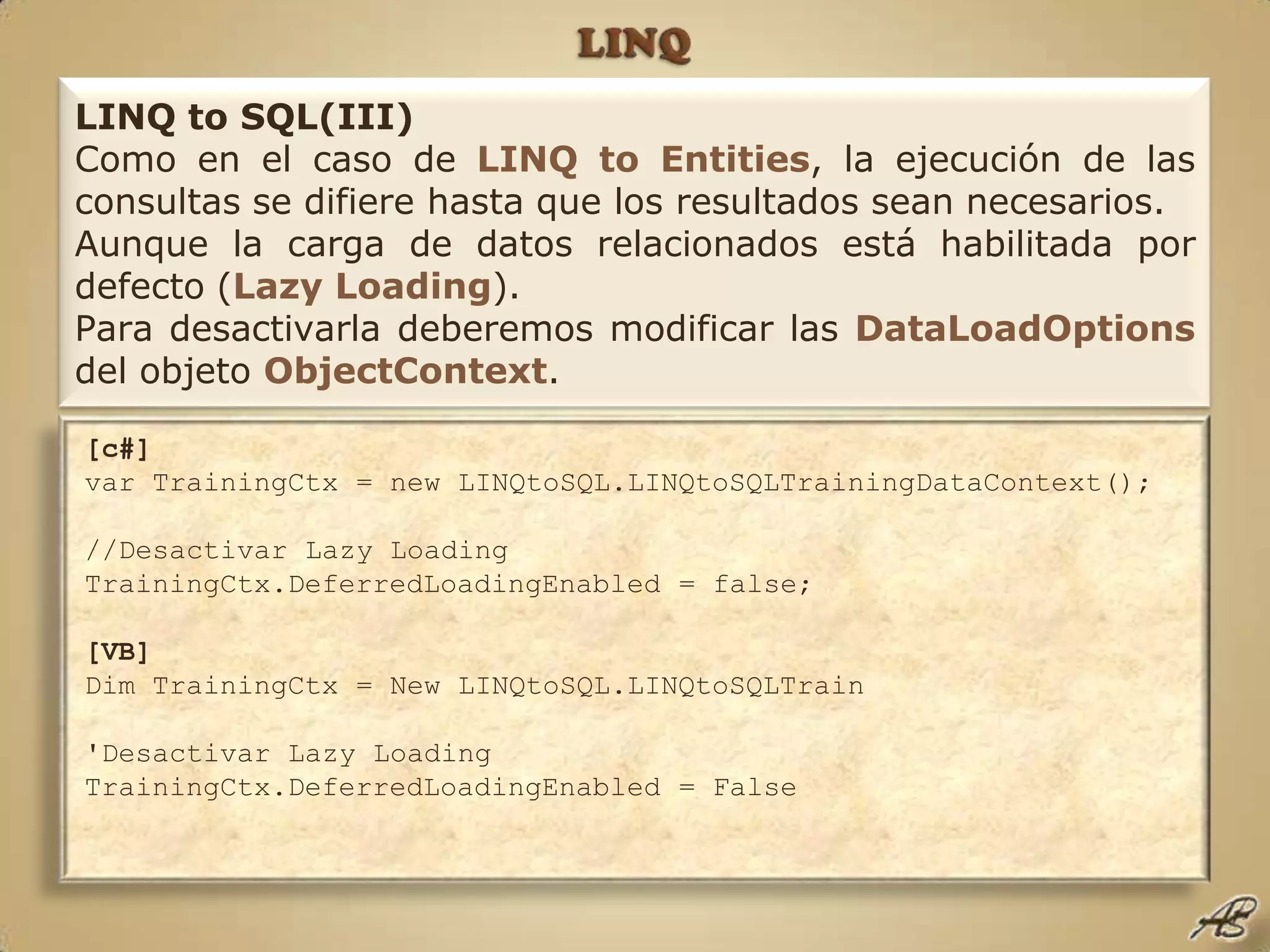 LINQLINQ to SQL(III)Como en el caso de LINQ toEntities, la ejecución de las consultas se difiere hasta que los resultados sean necesarios.Aunque la carga de datos relacionados está habilitada por defecto (LazyLoading).Para desactivarla deberemos modificar las DataLoadOptionsdel objeto ObjectContext.[c#]var TrainingCtx = new LINQtoSQL.LINQtoSQLTrainingDataContext();  //Desactivar Lazy Loading  TrainingCtx.DeferredLoadingEnabled = false;  [VB]Dim TrainingCtx = New LINQtoSQL.LINQtoSQLTrain'Desactivar Lazy Loading TrainingCtx.DeferredLoadingEnabled = False