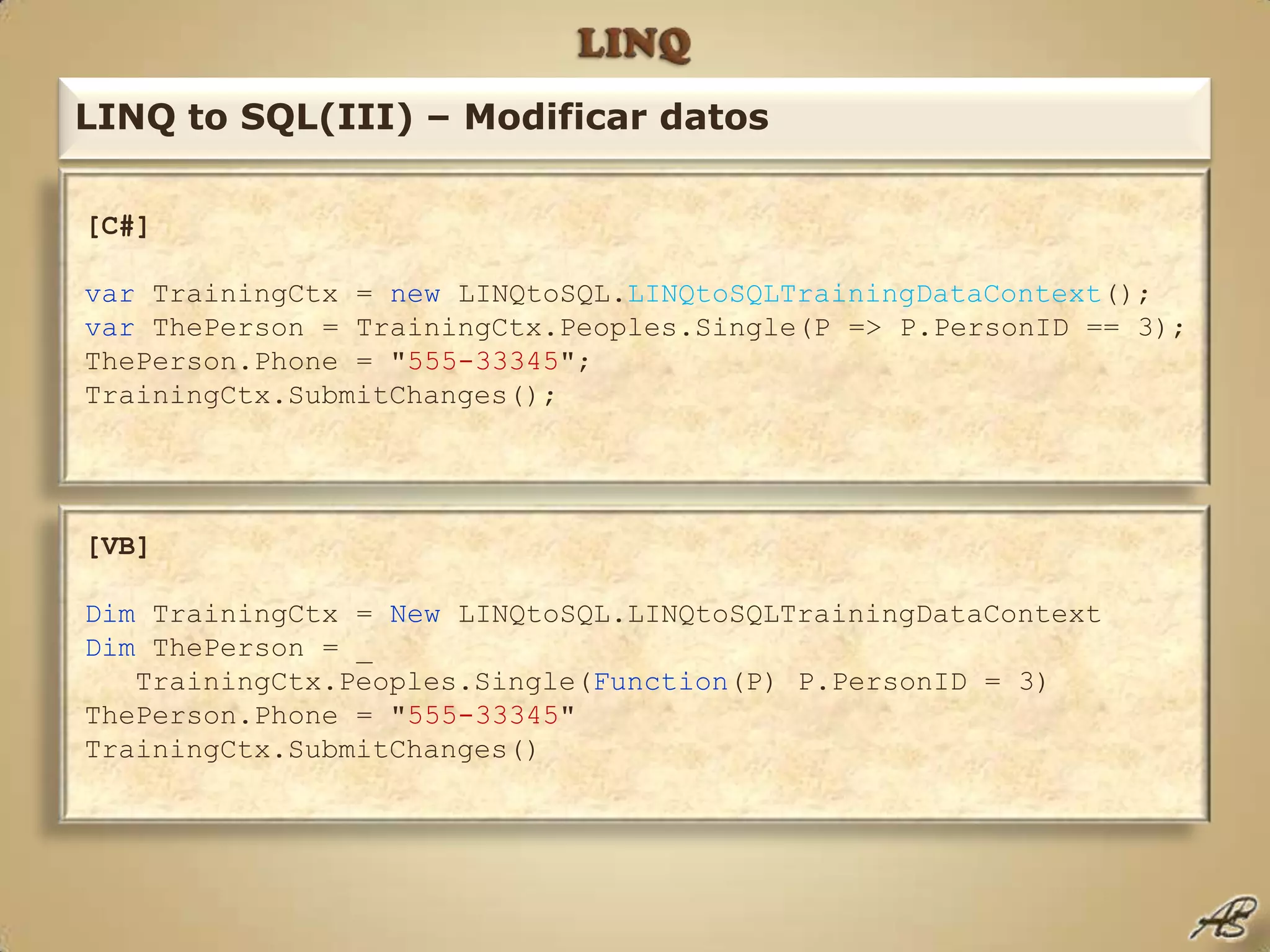 LINQLINQ to SQL(III) – Modificar datos[C#]var TrainingCtx = new LINQtoSQL.LINQtoSQLTrainingDataContext();var ThePerson = TrainingCtx.Peoples.Single(P => P.PersonID == 3);ThePerson.Phone = "555-33345";TrainingCtx.SubmitChanges();[VB]Dim TrainingCtx = New LINQtoSQL.LINQtoSQLTrainingDataContextDim ThePerson = _   TrainingCtx.Peoples.Single(Function(P) P.PersonID = 3)ThePerson.Phone = "555-33345"TrainingCtx.SubmitChanges()