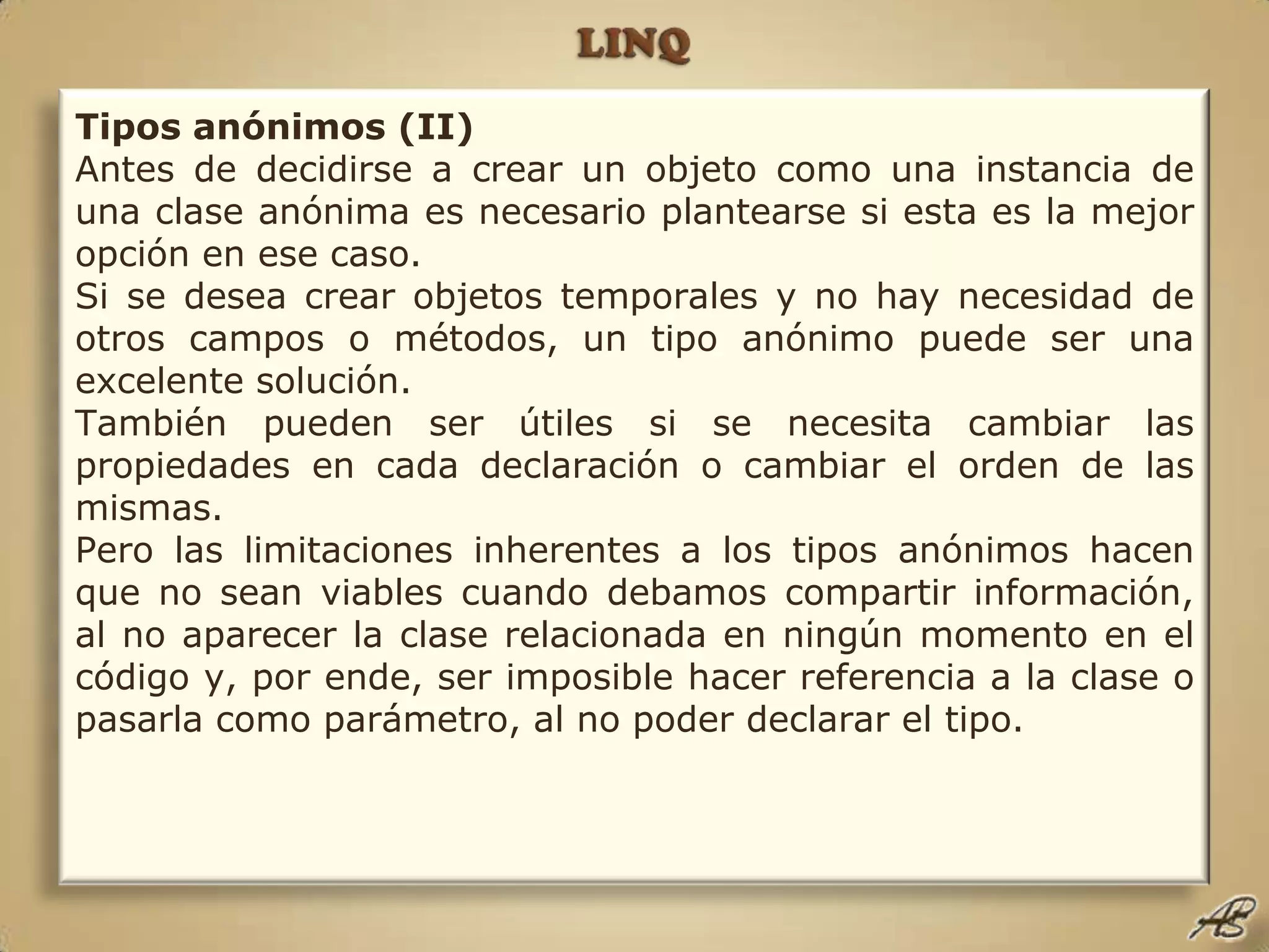 LINQTipos anónimos (II)Antes de decidirse a crear un objeto como una instancia de una clase anónima es necesario plantearse si esta es la mejor opción en ese caso.Si se desea crear objetos temporales y no hay necesidad de otros campos o métodos, un tipo anónimo puede ser una excelente solución.También pueden ser útiles si se necesita cambiar las propiedades en cada declaración o cambiar el orden de las mismas.Pero las limitaciones inherentes a los tipos anónimos hacen que no sean viables cuando debamos compartir información, al no aparecer la clase relacionada en ningún momento en el código y, por ende, ser imposible hacer referencia a la clase o pasarla como parámetro, al no poder declarar el tipo.
