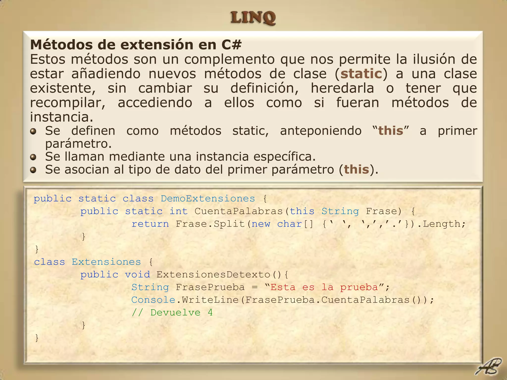 LINQpublic static class DemoExtensiones {public static int CuentaPalabras(thisString Frase) {return Frase.Split(new char[] {‘ ‘, ‘,’,’.’}).Length;	}}classExtensiones {public void ExtensionesDetexto(){String FrasePrueba = “Esta es la prueba”;Console.WriteLine(FrasePrueba.CuentaPalabras());// Devuelve 4	}}Métodos de extensión en C#Estos métodos son un complemento que nos permite la ilusión de estar añadiendo nuevos métodos de clase (static) a una clase existente, sin cambiar su definición, heredarla o tener que recompilar, accediendo a ellos como si fueran métodos de instancia. Se definen como métodos static, anteponiendo “this” a primer parámetro.Se llaman mediante una instancia específica.Se asocian al tipo de dato del primer parámetro (this).