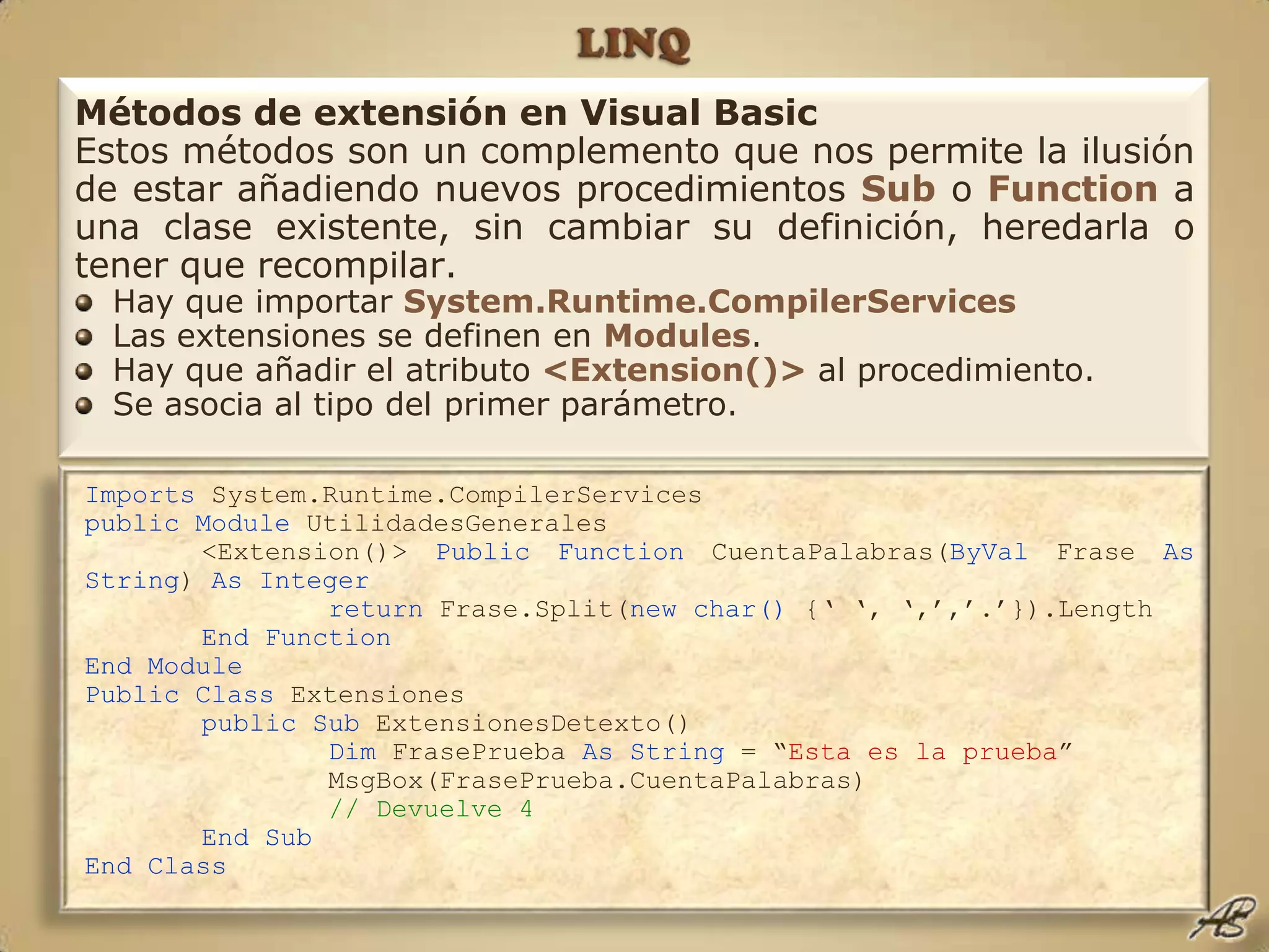 LINQImports System.Runtime.CompilerServicespublic Module UtilidadesGenerales	<Extension()> Public Function CuentaPalabras(ByVal Frase As String) As Integerreturn Frase.Split(new char() {‘ ‘, ‘,’,’.’}).Length	End FunctionEnd ModulePublic Class Extensiones public Sub ExtensionesDetexto()Dim FrasePrueba As String = “Esta es la prueba”		MsgBox(FrasePrueba.CuentaPalabras)// Devuelve 4	End SubEnd ClassMétodos de extensión en Visual BasicEstos métodos son un complemento que nos permite la ilusión de estar añadiendo nuevos procedimientos Sub o Function a una clase existente, sin cambiar su definición, heredarla o tener que recompilar. Hay que importar System.Runtime.CompilerServicesLas extensiones se definen en Modules.Hay que añadir el atributo <Extension()> al procedimiento.Se asocia al tipo del primer parámetro.