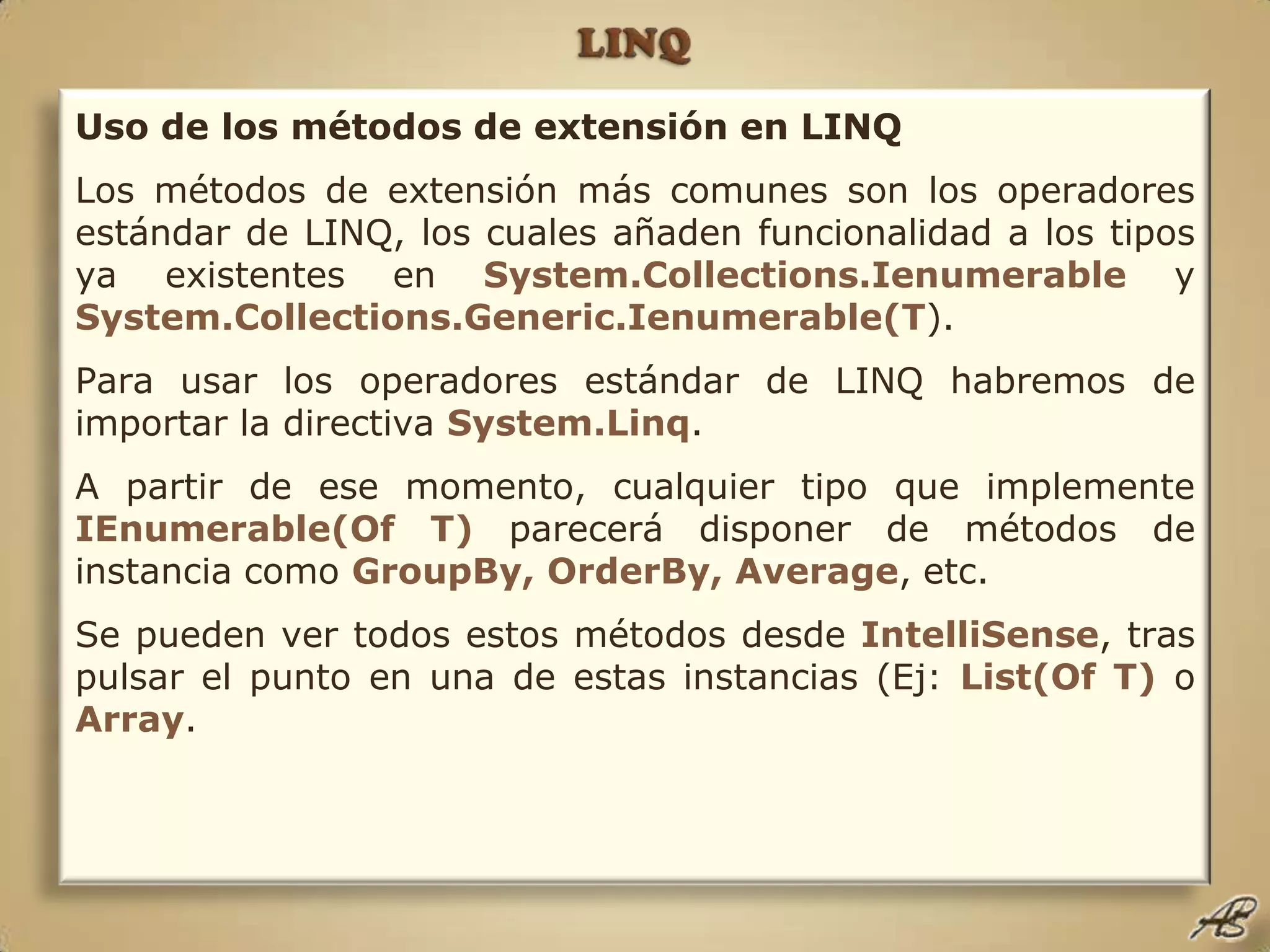 LINQUso de los métodos de extensión en LINQLos métodos de extensión más comunes son los operadores estándar de LINQ, los cuales añaden funcionalidad a los tipos ya existentes en System.Collections.Ienumerable y System.Collections.Generic.Ienumerable(T).Para usar los operadores estándar de LINQ habremos de importar la directiva System.Linq.A partir de ese momento, cualquier tipo que implemente IEnumerable(Of T) parecerá disponer de métodos de instancia como GroupBy, OrderBy, Average, etc.Se pueden ver todos estos métodos desde IntelliSense, tras pulsar el punto en una de estas instancias (Ej: List(Of T) o Array.