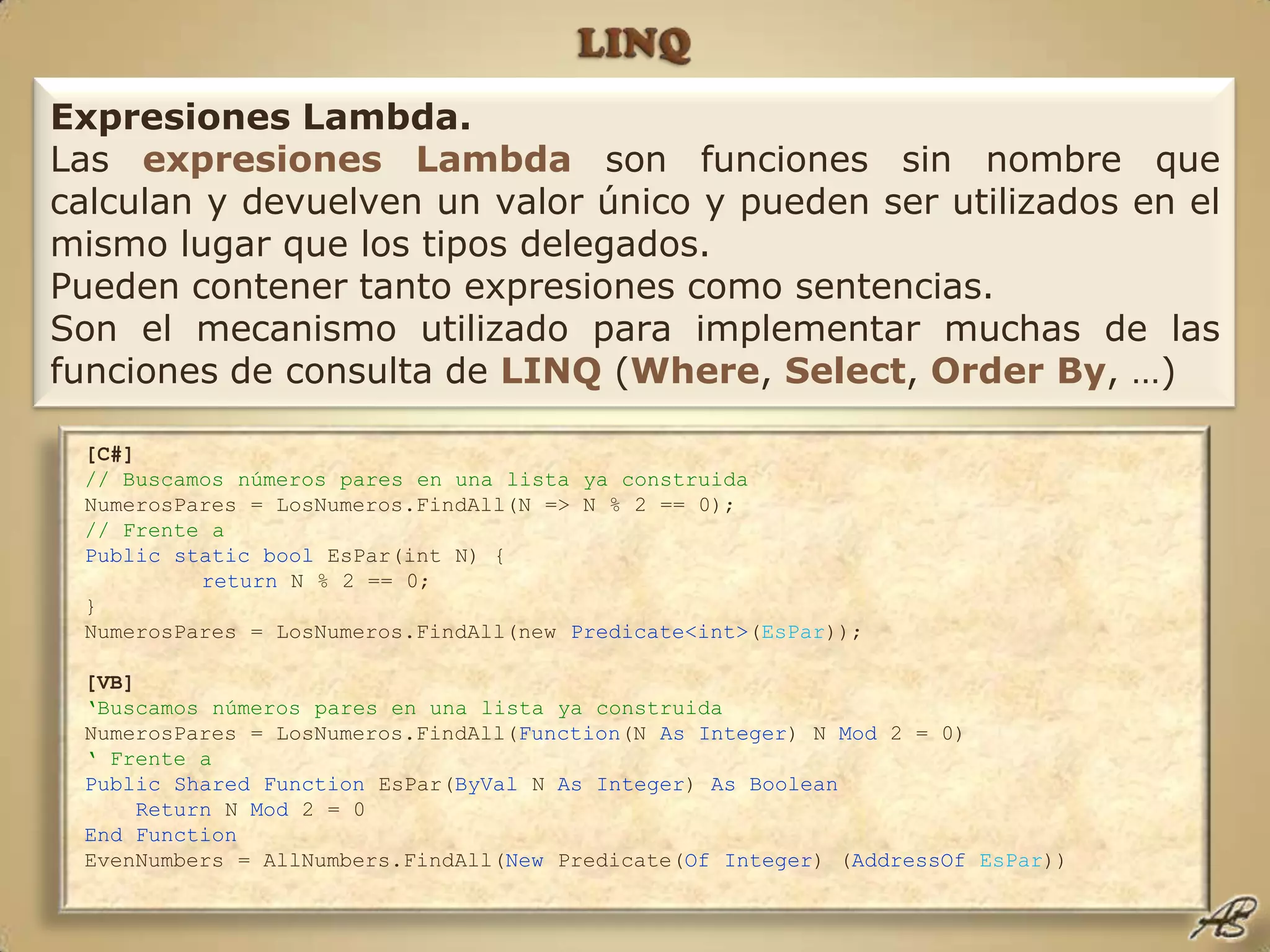 LINQExpresiones Lambda.Las expresiones Lambda son funciones sin nombre que calculan y devuelven un valor único y pueden ser utilizados en el mismo lugar que los tipos delegados.Pueden contener tanto expresiones como sentencias.Son el mecanismo utilizado para implementar muchas de las funciones de consulta de LINQ(Where, Select, OrderBy, …)[C#]// Buscamos números pares en una lista ya construidaNumerosPares = LosNumeros.FindAll(N => N % 2 == 0);// Frente aPublic static bool EsPar(int N) {return N % 2 == 0;}NumerosPares = LosNumeros.FindAll(new Predicate<int>(EsPar));[VB]‘Buscamos números pares en una lista ya construidaNumerosPares = LosNumeros.FindAll(Function(N As Integer) N Mod 2 = 0)‘ Frente aPublic Shared Function EsPar(ByVal N As Integer) As Boolean Return N Mod 2 = 0 End FunctionEvenNumbers = AllNumbers.FindAll(New Predicate(Of Integer) (AddressOfEsPar))
