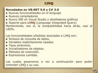 LINQ Novedades en VB.NET 9.0 y C# 3.0 Nuevas funcionalidades en el lenguaje Nuevos compiladores Nuevo IDE en Visual Studio y diseñadores gráficos Soporte para LINQ (Language Integrated Query) Manteniendo, eso sí, la compatibilidad hacia atrás, casi al 100%. Las funcionalidades añadidas asociadas a LINQ son: Sintaxis de consulta de datos. Variables implícitamente tipadas. Tipos anónimos. Inicializadores de objetos. Métodos de extensión. Expresiones Lambda. Las cuales pasaremos a ver a continuación para poder entender LINQ y su uso. 