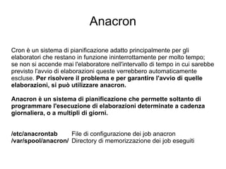 Anacron Cron è un sistema di pianificazione adatto principalmente per gli elaboratori che restano in funzione ininterrottamente per molto tempo;  se non si accende mai l'elaboratore nell'intervallo di tempo in cui sarebbe previsto l'avvio di elaborazioni queste verrebbero automaticamente escluse.  Per risolvere il problema e per garantire l'avvio di quelle elaborazioni, si può utilizzare anacron. Anacron è un sistema di pianificazione che permette soltanto di programmare l'esecuzione di elaborazioni determinate a cadenza giornaliera, o a multipli di giorni. /etc/anacrontab File di configurazione dei job anacron /var/spool/anacron/ Directory di memorizzazione dei job eseguiti 