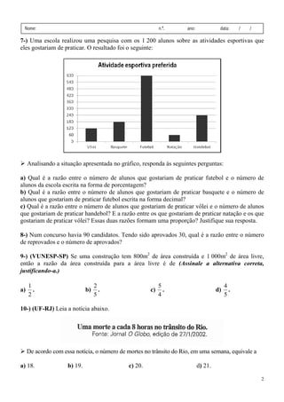 2
Nome: n.º. ano: data: / /
7-) Uma escola realizou uma pesquisa com os 1 200 alunos sobre as atividades esportivas que
eles gostariam de praticar. O resultado foi o seguinte:
Analisando a situação apresentada no gráfico, responda às seguintes perguntas:
a) Qual é a razão entre o número de alunos que gostariam de praticar futebol e o número de
alunos da escola escrita na forma de porcentagem?
b) Qual é a razão entre o número de alunos que gostariam de praticar basquete e o número de
alunos que gostariam de praticar futebol escrita na forma decimal?
c) Qual é a razão entre o número de alunos que gostariam de praticar vôlei e o número de alunos
que gostariam de praticar handebol? E a razão entre os que gostariam de praticar natação e os que
gostariam de praticar vôlei? Essas duas razões formam uma proporção? Justifique sua resposta.
8-) Num concurso havia 90 candidatos. Tendo sido aprovados 30, qual é a razão entre o número
de reprovados e o número de aprovados?
9-) (VUNESP-SP) Se uma construção tem 800m2
de área construída e 1 000m2
de área livre,
então a razão da área construída para a área livre é de (Assinale a alternativa correta,
justificando-a.)
a)
2
1
. b)
5
2
. c)
4
5
. d)
5
4
.
10-) (UF-RJ) Leia a notícia abaixo.
De acordo com essa notícia, o número de mortes no trânsito do Rio, em uma semana, equivale a
a) 18. b) 19. c) 20. d) 21.
 