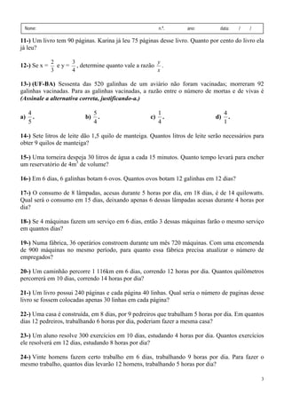 3
Nome: n.º. ano: data: / /
11-) Um livro tem 90 páginas. Karina já leu 75 páginas desse livro. Quanto por cento do livro ela
já leu?
12-) Se x =
3
2
e y =
4
3
, determine quanto vale a razão
x
y
.
13-) (UF-BA) Sessenta das 520 galinhas de um aviário não foram vacinadas; morreram 92
galinhas vacinadas. Para as galinhas vacinadas, a razão entre o número de mortas e de vivas é
(Assinale a alternativa correta, justificando-a.)
a)
5
4
. b)
4
5
. c)
4
1
. d)
1
4
.
14-) Sete litros de leite dão 1,5 quilo de manteiga. Quantos litros de leite serão necessários para
obter 9 quilos de manteiga?
15-) Uma torneira despeja 30 litros de água a cada 15 minutos. Quanto tempo levará para encher
um reservatório de 4m3
de volume?
16-) Em 6 dias, 6 galinhas botam 6 ovos. Quantos ovos botam 12 galinhas em 12 dias?
17-) O consumo de 8 lâmpadas, acesas durante 5 horas por dia, em 18 dias, é de 14 quilowatts.
Qual será o consumo em 15 dias, deixando apenas 6 dessas lâmpadas acesas durante 4 horas por
dia?
18-) Se 4 máquinas fazem um serviço em 6 dias, então 3 dessas máquinas farão o mesmo serviço
em quantos dias?
19-) Numa fábrica, 36 operários constroem durante um mês 720 máquinas. Com uma encomenda
de 900 máquinas no mesmo período, para quanto essa fábrica precisa atualizar o número de
empregados?
20-) Um caminhão percorre 1 116km em 6 dias, correndo 12 horas por dia. Quantos quilômetros
percorrerá em 10 dias, correndo 14 horas por dia?
21-) Um livro possui 240 páginas e cada página 40 linhas. Qual seria o número de paginas desse
livro se fossem colocadas apenas 30 linhas em cada página?
22-) Uma casa é construída, em 8 dias, por 9 pedreiros que trabalham 5 horas por dia. Em quantos
dias 12 pedreiros, trabalhando 6 horas por dia, poderiam fazer a mesma casa?
23-) Um aluno resolve 300 exercícios em 10 dias, estudando 4 horas por dia. Quantos exercícios
ele resolverá em 12 dias, estudando 8 horas por dia?
24-) Vinte homens fazem certo trabalho em 6 dias, trabalhando 9 horas por dia. Para fazer o
mesmo trabalho, quantos dias levarão 12 homens, trabalhando 5 horas por dia?
 