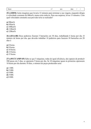 4
Nome: n.º. ano: data: / /
25-) (OBM) Anita imaginou que levaria 12 minutos para terminar a sua viagem, enquanto dirigia
à velocidade constante de 80km/h, numa certa rodovia. Para sua surpresa, levou 15 minutos. Com
qual velocidade constante essa previsão teria se realizado?
a) 90km/h
b) 95km/h
c) 100km/h
d) 110km/h
e) 120km/h
26-) (ESA-88) Doze pedreiros fizeram 5 barracões em 30 dias, trabalhando 6 horas por dia. O
número de horas por dia, que deverão trabalhar 18 pedreiros para fazerem 10 barracões em 20
dias é
a) 8 horas.
b) 9 horas.
c) 10 horas.
d) 12 horas.
e) 15 horas.
27-) (PUCCAMP-SP) Sabe-se que 5 máquinas, todas de igual eficiência, são capazes de produzir
500 peças em 5 dias, se operarem 5 horas por dia. Se 10 máquinas iguais às primeiras operassem
10 horas por dia durante 10 dias, o número de peças produzidas seria
a) 1 000.
b) 2 000.
c) 4 000.
d) 5 000.
e) 8 000.
 