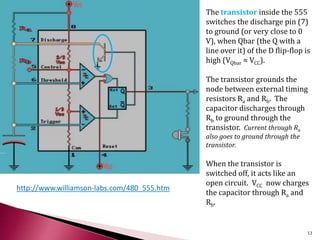 http://www.williamson-labs.com/480_555.htm
The transistor inside the 555
switches the discharge pin (7)
to ground (or very close to 0
V), when Qbar (the Q with a
line over it) of the D flip-flop is
high (VQbar ≈ VCC).
The transistor grounds the
node between external timing
resistors Ra and Rb. The
capacitor discharges through
Rb to ground through the
transistor. Current through Ra
also goes to ground through the
transistor.
When the transistor is
switched off, it acts like an
open circuit. VCC now charges
the capacitor through Ra and
Rb.
13
 