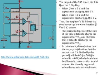  The output of the 555 timer, pin 3, is
Q on the D flip-flop.
◦ When Qbar is 5 V and the
capacitor is charging, Q is 0 V.
◦ When Qbar is 0 V and the
capacitor is discharging, Q is 5 V.
 Thus, the output of a 555 timer is a
continuous square wave function (0
V to 5 V) where:
◦ the period is dependent the sum
of the time it takes to charge the
capacitor to ⅔VCC and the time
that it takes to discharge the
capacitor to ⅓VCC.
◦ In this circuit, the only time that
the duty cycle (the time that the
output is at 0 V divided by the
period) will be 0.5 (or 50%) is
when Ra = 0 W, which should not
be allowed to occur as that would
connect Vcc directly to ground
when the transistor switches on.
http://www.williamson-labs.com/480_555.htm
17
 
