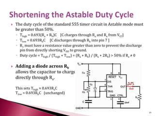  The duty cycle of the standard 555 timer circuit in Astable mode must
be greater than 50%.
◦ Thigh = 0.693(Ra + Rb)C [C charges through Ra and Ra from VCC]
◦ Tlow = 0.693RbC [C discharges through Rb into pin 7 ]
◦ R1 must have a resistance value greater than zero to prevent the discharge
pin from directly shorting VDD to ground.
◦ Duty cycle = Thigh / (Thigh + Tlow) = (Ra + Rb) / (Ra + 2Rb) > 50% if Ra ≠ 0
 Adding a diode across Rb
allows the capacitor to charge
directly through Ra.
This sets Thigh ≈ 0.693RaC
Tlow = 0.693RbC (unchanged)
19
 