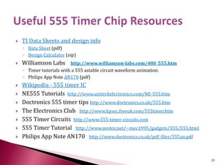  TI Data Sheets and design info
◦ Data Sheet (pdf)
◦ Design Calculator (zip)
 Williamson Labs http://www.williamson-labs.com/480_555.htm
◦ Timer tutorials with a 555 astable circuit waveform animation.
◦ Philips App Note AN170 (pdf)
 Wikipedia - 555 timer IC
 NE555 Tutorials http://www.unitechelectronics.com/NE-555.htm
 Doctronics 555 timer tips http://www.doctronics.co.uk/555.htm
 The Electronics Club http://www.kpsec.freeuk.com/555timer.htm
 555 Timer Circuits http://www.555-timer-circuits.com
 555 Timer Tutorial http://www.sentex.net/~mec1995/gadgets/555/555.html
 Philips App Note AN170 http://www.doctronics.co.uk/pdf_files/555an.pdf
20
 