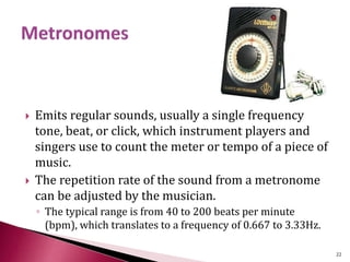  Emits regular sounds, usually a single frequency
tone, beat, or click, which instrument players and
singers use to count the meter or tempo of a piece of
music.
 The repetition rate of the sound from a metronome
can be adjusted by the musician.
◦ The typical range is from 40 to 200 beats per minute
(bpm), which translates to a frequency of 0.667 to 3.33Hz.
22
 