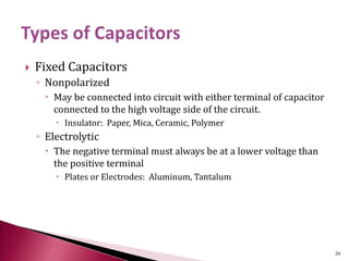  Fixed Capacitors
◦ Nonpolarized
 May be connected into circuit with either terminal of capacitor
connected to the high voltage side of the circuit.
 Insulator: Paper, Mica, Ceramic, Polymer
◦ Electrolytic
 The negative terminal must always be at a lower voltage than
the positive terminal
 Plates or Electrodes: Aluminum, Tantalum
26
 