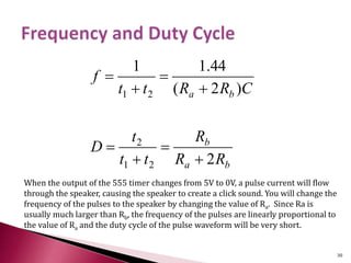 ba
b
ba
RR
R
tt
t
D
CRRtt
f
2
)2(
44.11
21
2
21








When the output of the 555 timer changes from 5V to 0V, a pulse current will flow
through the speaker, causing the speaker to create a click sound. You will change the
frequency of the pulses to the speaker by changing the value of Ra. Since Ra is
usually much larger than Rb, the frequency of the pulses are linearly proportional to
the value of Ra and the duty cycle of the pulse waveform will be very short.
30
 
