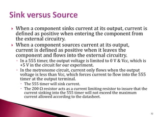  When a component sinks current at its output, current is
defined as positive when entering the component from
the external circuitry.
 When a component sources current at its output,
current is defined as positive when it leaves the
component and flows into the external circuitry.
◦ In a 555 timer, the output voltage is limited to 0 V & Vcc, which is
+5 V in the circuit for our experiment.
◦ In the metronome circuit, current only flows when the output
voltage is less than Vcc, which forces current to flow into the 555
timer at the output terminal.
 The 555 timer will sink current.
 The 200 W resistor acts as a current limiting resistor to insure that the
current sinking into the 555 timer will not exceed the maximum
current allowed according to the datasheet.
32
 