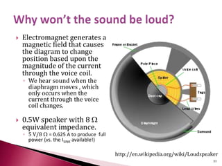  Electromagnet generates a
magnetic field that causes
the diagram to change
position based upon the
magnitude of the current
through the voice coil.
◦ We hear sound when the
diaphragm moves , which
only occurs when the
current through the voice
coil changes.
 0.5W speaker with 8 W
equivalent impedance.
◦ 5 V/8 W = 0.625 A to produce full
power (vs. the ISINK available!)
http://en.wikipedia.org/wiki/Loudspeaker
33
 