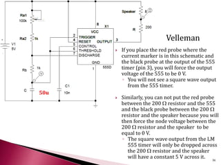 If you place the red probe where the
current marker is in this schematic and
the black probe at the output of the 555
timer (pin 3), you will force the output
voltage of the 555 to be 0 V.
◦ You will not see a square wave output
from the 555 timer.
 Similarly, you can not put the red probe
between the 200 W resistor and the 555
and the black probe between the 200 W
resistor and the speaker because you will
then force the node voltage between the
200 W resistor and the speaker to be
equal to 0 V.
◦ The square wave output from the LM
555 timer will only be dropped across
the 200 W resistor and the speaker
will have a constant 5 V across it.
50u
36
Velleman
 