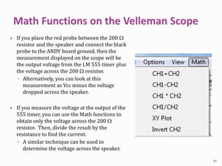  If you place the red probe between the 200 W
resistor and the speaker and connect the black
probe to the ANDY board ground, then the
measurement displayed on the scope will be
the output voltage from the LM 555 timer plus
the voltage across the 200 W resistor.
◦ Alternatively, you can look at this
measurement as Vcc minus the voltage
dropped across the speaker.
 If you measure the voltage at the output of the
555 timer, you can use the Math functions to
obtain only the voltage across the 200 W
resistor. Then, divide the result by the
resistance to find the current.
◦ A similar technique can be used to
determine the voltage across the speaker.
37
 