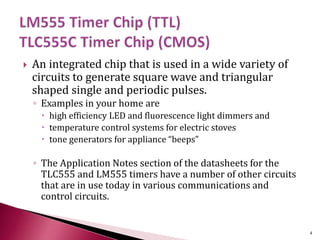  An integrated chip that is used in a wide variety of
circuits to generate square wave and triangular
shaped single and periodic pulses.
◦ Examples in your home are
 high efficiency LED and fluorescence light dimmers and
 temperature control systems for electric stoves
 tone generators for appliance “beeps”
◦ The Application Notes section of the datasheets for the
TLC555 and LM555 timers have a number of other circuits
that are in use today in various communications and
control circuits.
4
 