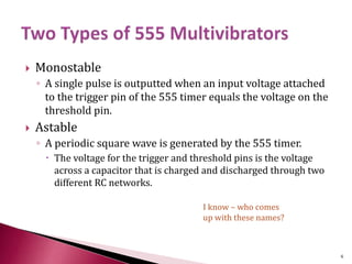  Monostable
◦ A single pulse is outputted when an input voltage attached
to the trigger pin of the 555 timer equals the voltage on the
threshold pin.
 Astable
◦ A periodic square wave is generated by the 555 timer.
 The voltage for the trigger and threshold pins is the voltage
across a capacitor that is charged and discharged through two
different RC networks.
I know – who comes
up with these names?
6
 