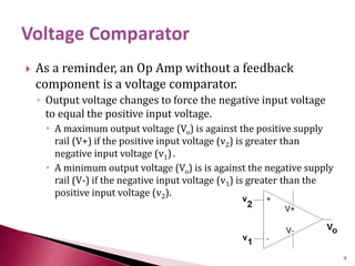  As a reminder, an Op Amp without a feedback
component is a voltage comparator.
◦ Output voltage changes to force the negative input voltage
to equal the positive input voltage.
 A maximum output voltage (Vo) is against the positive supply
rail (V+) if the positive input voltage (v2) is greater than
negative input voltage (v1).
 A minimum output voltage (Vo) is is against the negative supply
rail (V-) if the negative input voltage (v1) is greater than the
positive input voltage (v2).
9
 
