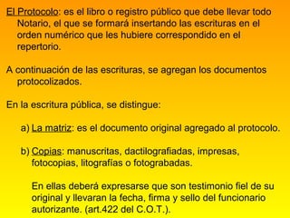 El Protocolo: es el libro o registro público que debe llevar todo
   Notario, el que se formará insertando las escrituras en el
   orden numérico que les hubiere correspondido en el
   repertorio.

A continuación de las escrituras, se agregan los documentos
  protocolizados.

En la escritura pública, se distingue:

   a) La matriz: es el documento original agregado al protocolo.

   b) Copias: manuscritas, dactilografiadas, impresas,
      fotocopias, litografías o fotograbadas.

      En ellas deberá expresarse que son testimonio fiel de su
      original y llevaran la fecha, firma y sello del funcionario
      autorizante. (art.422 del C.O.T.).
 